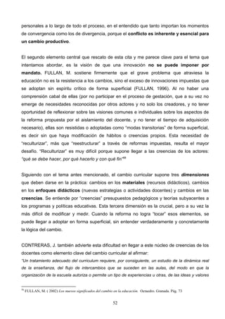 personales a lo largo de todo el proceso, en el entendido que tanto importan los momentos
de convergencia como los de divergencia, porque el conflicto es inherente y esencial para
un cambio productivo.


El segundo elemento central que rescato de esta cita y me parece clave para el tema que
intentamos abordar, es la visión de que una innovación no se puede imponer por
mandato. FULLAN, M. sostiene firmemente que el grave problema que atraviesa la
educación no es la resistencia a los cambios, sino el exceso de innovaciones impuestas que
se adoptan sin espíritu crítico de forma superficial (FULLAN, 1996). Al no haber una
comprensión cabal de ellas (por no participar en el proceso de gestación, que a su vez no
emerge de necesidades reconocidas por otros actores y no solo los creadores, y no tener
oportunidad de reflexionar sobre las visiones comunes e individuales sobre los aspectos de
la reforma propuesta por el aislamiento del docente, y no tener el tiempo de adquisición
necesario), ellas son resistidas o adoptadas como “modas transitorias” de forma superficial,
es decir sin que haya modificación de hábitos o creencias propios. Esta necesidad de
“reculturizar”, más que “reestructurar” a través de reformas impuestas, resulta el mayor
desafío. “Reculturizar” es muy difícil porque supone llegar a las creencias de los actores:
“qué se debe hacer, por qué hacerlo y con qué fin”56


Siguiendo con el tema antes mencionado, el cambio curricular supone tres dimensiones
que deben darse en la práctica: cambios en los materiales (recursos didácticos), cambios
en los enfoques didácticos (nuevas estrategias o actividades docentes) y cambios en las
creencias. Se entiende por “creencias” presupuestos pedagógicos y teorías subyacentes a
los programas y políticas educativas. Esta tercera dimensión es la crucial, pero a su vez la
más difícil de modificar y medir. Cuando la reforma no logra “tocar” esos elementos, se
puede llegar a adoptar en forma superficial, sin entender verdaderamente y concretamente
la lógica del cambio.


CONTRERAS, J. también advierte esta dificultad en llegar a este núcleo de creencias de los
docentes como elemento clave del cambio curricular al afirmar:
“Un tratamiento adecuado del curriculum requiere, por consiguiente, un estudio de la dinámica real
de la enseñanza, del flujo de intercambios que se suceden en las aulas, del modo en que la
organización de la escuela autoriza o permite un tipo de experiencias u otras, de las ideas y valores


56
     FULLAN, M. ( 2002) Los nuevos significados del cambio en la educación. Octaedro. Granada. Pág. 73


                                                           52
 