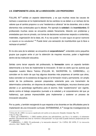 2.6. COMPONENETE LOCAL DE LA INNOVACIÓN: LOS PROFESORES


FULLAN, M.59 señala un aspecto determinante, y es que muchas veces las causas de
rechazo o ausencias en la implementación de los cambios no se deben a un rechazo de los
valores que el cambio propone o a una “resistencia a ultranza” de los docentes, sino a otros
elementos más contextuales que lo afectan. Por ejemplo la soledad o la incertidumbre. El
profesorado muchas veces se encuentra aislado físicamente, lidiando con problemas y
ansiedades que vive en privado, con tomas de decisiones autónomas respecto a contenidos,
materiales, organización de la clase, etc. A su vez puede “no estar seguro de ejercer realmente
                                        60
un impacto en los estudiantes”               Puede tener una sensación de incertidumbre que lo lleve a
rechazar el cambio61.


En la otra cara de la soledad, se encuentra el corporativismo62, entendido como pequeños
grupos que pugnan entre sí por la obtención de mayores recursos, poder o legitimidad
dentro de loa institución educativa.


Señalo como tercer aspecto del profesorado, la formación como un aspecto también
determinante a la hora de implementar la innovación. Si bien es cierto que los autores que
respaldan nuestro Marco Teórico (FULLAN, M.; SACRISTÁN, G.; CARBONELL, J.)
coinciden en la visión de que hay algunos docentes más propensos al cambio que otros,
todos coinciden en la existencia de lagunas en la formación inicial y permanente. Un amplio
sector de los profesores, parecen preparados solamente para una transmisión de
determinados contenidos, sin dispones de estrategias, metodologías, recursos diversos para
atender a un aprendizaje significativo para el alumno. Este “academicismo” aún vigente,
atenta contra el trabajo cooperativo (sumado a la soledad y el corporativismo del que ya
hablamos), que parece imprescindible para implementar y sostener un proceso de
innovación educativa.


Por su parte, y también recogiendo lo que respecta a los docentes en las dificultades para la
implantación de una innovación curricular, ESTEBARANZ, A.63 recoge las investigaciones de

59
   FULLAN, M ( 2002) Los nuevos significados del cambio en la educación. Octaedro. Granada. Pág. 134.
60
   Op. Cit. Pág. 144.
61
   Nótese que CARBONELL, J. (2002) también advierte este individualismo, que lleva a la soledad y el aislamiento
absolutos. Esta idea del aula como un “territorio o finca particular” en el que nadie se puede inmiscuir, proporciona por otro
lado, seguridad.
62
   CARBONELL, J. (2002) “El profesorado y la innovación educativa”. En: CAÑAL DE LEÓN, P. La innovación
educativa. Akal. Madrid. Pág. 17.


                                                             55
 