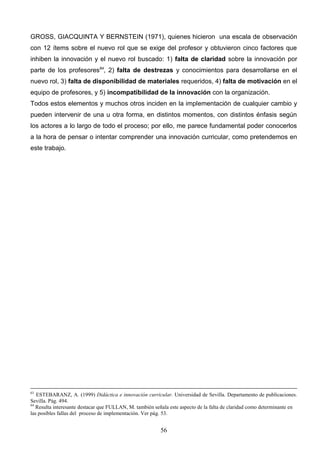 GROSS, GIACQUINTA Y BERNSTEIN (1971), quienes hicieron una escala de observación
con 12 ítems sobre el nuevo rol que se exige del profesor y obtuvieron cinco factores que
inhiben la innovación y el nuevo rol buscado: 1) falta de claridad sobre la innovación por
parte de los profesores64, 2) falta de destrezas y conocimientos para desarrollarse en el
nuevo rol, 3) falta de disponibilidad de materiales requeridos, 4) falta de motivación en el
equipo de profesores, y 5) incompatibilidad de la innovación con la organización.
Todos estos elementos y muchos otros inciden en la implementación de cualquier cambio y
pueden intervenir de una u otra forma, en distintos momentos, con distintos énfasis según
los actores a lo largo de todo el proceso; por ello, me parece fundamental poder conocerlos
a la hora de pensar o intentar comprender una innovación curricular, como pretendemos en
este trabajo.




63
   ESTEBARANZ, A. (1999) Didáctica e innovación curricular. Universidad de Sevilla. Departamento de publicaciones.
Sevilla. Pág. 494.
64
   Resulta interesante destacar que FULLAN, M. también señala este aspecto de la falta de claridad como determinante en
las posibles fallas del proceso de implementación. Ver pág. 53.


                                                          56
 