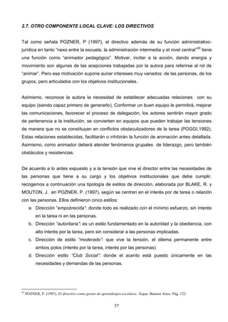 2.7. OTRO COMPONENTE LOCAL CLAVE: LOS DIRECTIVOS


Tal como señala POZNER, P (1997), el directivo además de su función administrativo-
jurídica en tanto “nexo entre la escuela, la administración intermedia y el nivel central”65 tiene
una función como “animador pedagógico”. Motivar, incitar a la acción, dando energía y
movimiento son algunas de las acepciones trabajadas por la autora para referirse al rol de
“animar”. Pero esa motivación supone aunar intereses muy variados: de las personas, de los
grupos, pero articulados con los objetivos institucionales.


Asimismo, reconoce la autora la necesidad de establecer adecuadas relaciones con su
equipo (siendo capaz primero de generarlo). Conformar un buen equipo le permitirá, mejorar
las comunicaciones, favorecer el proceso de delegación, los actores sentirán mayor grado
de pertenencia a la institución, se convierten en equipos que pueden trabajar las tensiones
de manera que no se constituyan en conflictos obstaculizadores de la tarea (POGGI,1992).
Estas relaciones establecidas, facilitarán o inhibirán la función de animación antes detallada.
Asimismo, como animador deberá atender fenómenos grupales de liderazgo, pero también
obstáculos y resistencias.


De acuerdo a lo antes expuesto y a la tensión que vive el director entre las necesidades de
las personas que tiene a su cargo y los objetivos institucionales que debe cumplir,
recogemos a continuación una tipología de estilos de dirección, elaborada por BLAKE, R. y
MOUTON, J. en POZNER, P. (1997), según se centren en el interés por de tarea o relación
con las personas. Ellos definieron cinco estilos:
       a. Dirección “empobrecida”: donde todo es realizado con el mínimo esfuerzo, sin interés
           en la tarea ni en las personas.
       b. Dirección “autoritaria”: es un estilo fundamentado en la autoridad y la obediencia, con
           alto interés por la tarea, pero sin considerar a las personas implicadas.
       c. Dirección de estilo “moderado”: que vive la tensión, el dilema permanente entre
           ambos polos (interés por la tarea, interés por las personas)
       d. Dirección estilo “Club Social”: donde el acento está puesto únicamente en las
           necesidades y demandas de las personas.




65
     POZNER, P. (1997). El directivo como gestor de aprendizajes escolares. Aique. Buenos Aires. Pág. 122.


                                                            57
 