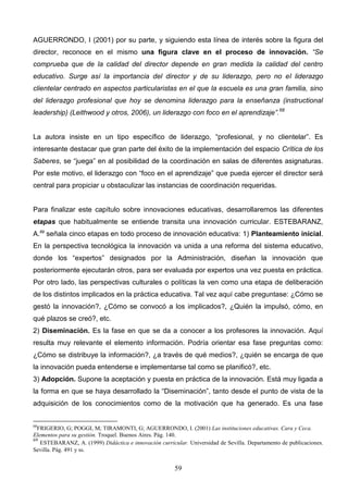 AGUERRONDO, I (2001) por su parte, y siguiendo esta línea de interés sobre la figura del
director, reconoce en el mismo una figura clave en el proceso de innovación. “Se
comprueba que de la calidad del director depende en gran medida la calidad del centro
educativo. Surge así la importancia del director y de su liderazgo, pero no el liderazgo
clientelar centrado en aspectos particularistas en el que la escuela es una gran familia, sino
del liderazgo profesional que hoy se denomina liderazgo para la enseñanza (instructional
leadership) (Leithwood y otros, 2006), un liderazgo con foco en el aprendizaje”.68


La autora insiste en un tipo específico de liderazgo, “profesional, y no clientelar”. Es
interesante destacar que gran parte del éxito de la implementación del espacio Crítica de los
Saberes, se “juega” en al posibilidad de la coordinación en salas de diferentes asignaturas.
Por este motivo, el liderazgo con “foco en el aprendizaje” que pueda ejercer el director será
central para propiciar u obstaculizar las instancias de coordinación requeridas.


Para finalizar este capítulo sobre innovaciones educativas, desarrollaremos las diferentes
etapas que habitualmente se entiende transita una innovación curricular. ESTEBARANZ,
A.69 señala cinco etapas en todo proceso de innovación educativa: 1) Planteamiento inicial.
En la perspectiva tecnológica la innovación va unida a una reforma del sistema educativo,
donde los “expertos” designados por la Administración, diseñan la innovación que
posteriormente ejecutarán otros, para ser evaluada por expertos una vez puesta en práctica.
Por otro lado, las perspectivas culturales o políticas la ven como una etapa de deliberación
de los distintos implicados en la práctica educativa. Tal vez aquí cabe preguntase: ¿Cómo se
gestó la innovación?, ¿Cómo se convocó a los implicados?, ¿Quién la impulsó, cómo, en
qué plazos se creó?, etc.
2) Diseminación. Es la fase en que se da a conocer a los profesores la innovación. Aquí
resulta muy relevante el elemento información. Podría orientar esa fase preguntas como:
¿Cómo se distribuye la información?, ¿a través de qué medios?, ¿quién se encarga de que
la innovación pueda entenderse e implementarse tal como se planificó?, etc.
3) Adopción. Supone la aceptación y puesta en práctica de la innovación. Está muy ligada a
la forma en que se haya desarrollado la “Diseminación”, tanto desde el punto de vista de la
adquisición de los conocimientos como de la motivación que ha generado. Es una fase


68
  FRIGERIO, G; POGGI, M; TIRAMONTI, G; AGUERRONDO, I. (2001) Las instituciones educativas. Cara y Ceca.
Elementos para su gestión. Troquel. Buenos Aires. Pág. 140.
69
   ESTEBARANZ, A. (1999) Didáctica e innovación curricular. Universidad de Sevilla. Departamento de publicaciones.
Sevilla. Pág. 491 y ss.


                                                       59
 