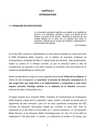 CAPÍTULO I
                                      INTRODUCCIÓN




1.1. PROBLEMA DE INVESTIGACIÓN


                                La innovación educativa significa una batalla a la realidad tal
                                cual es, a lo mecánico, rutinario y usual, a la fuerza de los
                                hechos y al peso de la inercia…Reclama la apertura de una
                                rendija utópica en el seno de un sistema que como el
                                educativo, disfruta de un exceso de tradición, perpetuación y
                                conservación del pasado
                                                                                J.M. Escudero



En el año 2003, comenzó a implementarse un nuevo plan de estudios en nuestro país para
la EMS (Enseñanza Media Superior), con el objetivo de solucionar problemas de
funcionamiento y resultados del Plan 76, vigente hasta ese momento. Esta transformación,
implicó un cambio en el enfoque curricular, ya que se estructuró sobre la idea de
competencias, por oposición a una visión centrada en contenidos como era tradición en la
enseñanza del Bachillerato en nuestro país.


Dentro de esta reforma, surge una nueva asignatura denominada Crítica de los Saberes. El
interés de esta investigación es reconstruir el proceso de discusión conceptual en la
que surgió ésta, que luego llevó a su implementación, y comprender si este nuevo
espacio curricular introdujo cambios en la didáctica de la Filosofía (evaluación,
dinámica de clase, rol del profesor, etc.).


El trabajo conjunto de la Comisión TEMS (Comisión de Transformación de la Educación
Media Superior) creada para la supervisión, ajuste, revisión y creación de pautas para el
seguimiento de esta innovación, junto con los otros organismos involucrados del CES
(Consejo de Educación Secundaria), finalizó por concretar el nuevo Plan. Éste se
implementó en el año 2003 en forma piloto en 17 centros educativos (11 de Educación
Media General y 6 de Educación Media Tecnológica) para 1er. Año. En el año 2004 se
implementa 2º año para estos 17 centros, y la experiencia se amplía a 52 centros, que



                                               6
 