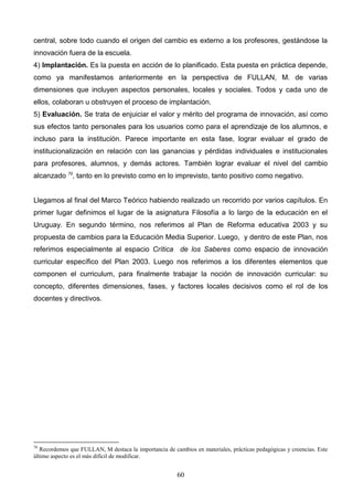 central, sobre todo cuando el origen del cambio es externo a los profesores, gestándose la
innovación fuera de la escuela.
4) Implantación. Es la puesta en acción de lo planificado. Esta puesta en práctica depende,
como ya manifestamos anteriormente en la perspectiva de FULLAN, M. de varias
dimensiones que incluyen aspectos personales, locales y sociales. Todos y cada uno de
ellos, colaboran u obstruyen el proceso de implantación.
5) Evaluación. Se trata de enjuiciar el valor y mérito del programa de innovación, así como
sus efectos tanto personales para los usuarios como para el aprendizaje de los alumnos, e
incluso para la institución. Parece importante en esta fase, lograr evaluar el grado de
institucionalización en relación con las ganancias y pérdidas individuales e institucionales
para profesores, alumnos, y demás actores. También lograr evaluar el nivel del cambio
alcanzado 70, tanto en lo previsto como en lo imprevisto, tanto positivo como negativo.


Llegamos al final del Marco Teórico habiendo realizado un recorrido por varios capítulos. En
primer lugar definimos el lugar de la asignatura Filosofía a lo largo de la educación en el
Uruguay. En segundo término, nos referimos al Plan de Reforma educativa 2003 y su
propuesta de cambios para la Educación Media Superior. Luego, y dentro de este Plan, nos
referimos especialmente al espacio Crítica de los Saberes como espacio de innovación
curricular específico del Plan 2003. Luego nos referimos a los diferentes elementos que
componen el curriculum, para finalmente trabajar la noción de innovación curricular: su
concepto, diferentes dimensiones, fases, y factores locales decisivos como el rol de los
docentes y directivos.




70
   Recordemos que FULLAN, M destaca la importancia de cambios en materiales, prácticas pedagógicas y creencias. Este
último aspecto es el más difícil de modificar.


                                                        60
 