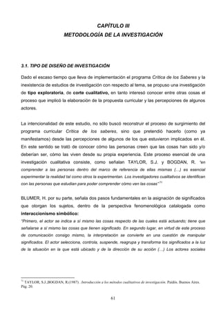 CAPÍTULO III
                          METODOLOGÍA DE LA INVESTIGACIÓN




3.1. TIPO DE DISEÑO DE INVESTIGACIÓN

Dado el escaso tiempo que lleva de implementación el programa Crítica de los Saberes y la
inexistencia de estudios de investigación con respecto al tema, se propuso una investigación
de tipo exploratoria, de corte cualitativo, en tanto interesó conocer entre otras cosas el
proceso que implicó la elaboración de la propuesta curricular y las percepciones de algunos
actores.


La intencionalidad de este estudio, no sólo buscó reconstruir el proceso de surgimiento del
programa curricular Crítica de los saberes, sino que pretendió hacerlo (como ya
manifestamos) desde las percepciones de algunos de los que estuvieron implicados en él.
En este sentido se trató de conocer cómo las personas creen que las cosas han sido y/o
deberían ser, cómo las viven desde su propia experiencia. Este proceso esencial de una
investigación cualitativa consiste, como señalan TAYLOR, S.J. y BOGDAN, R. “en
comprender a las personas dentro del marco de referencia de ellas mismas (…) es esencial
experimentar la realidad tal como otros la experimentan. Los investigadores cualitativos se identifican
con las personas que estudian para poder comprender cómo ven las cosas” 71


BLUMER, H. por su parte, señala dos pasos fundamentales en la asignación de significados
que otorgan los sujetos, dentro de la perspectiva fenomenológica catalogada como
interaccionismo simbólico:
“Primero, el actor se indica a sí mismo las cosas respecto de las cuales está actuando; tiene que
señalarse a sí mismo las cosas que tienen significado. En segundo lugar, en virtud de este proceso
de comunicación consigo mismo, la interpretación se convierte en una cuestión de manipular
significados. El actor selecciona, controla, suspende, reagrupa y transforma los significados a la luz
de la situación en la que está ubicado y de la dirección de su acción (…) Los actores sociales




71
  TAYLOR, S.J.,BOGDAN, R.(1987) . Introducción a los métodos cualitativos de investigación. Paidós. Buenos Aires.
Pág. 20.


                                                        61
 