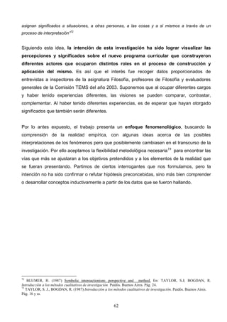 asignan significados a situaciones, a otras personas, a las cosas y a sí mismos a través de un
proceso de interpretación”72


Siguiendo esta idea, la intención de esta investigación ha sido lograr visualizar las
percepciones y significados sobre el nuevo programa curricular que construyeron
diferentes actores que ocuparon distintos roles en el proceso de construcción y
aplicación del mismo. Es así que el interés fue recoger datos proporcionados de
entrevistas a inspectores de la asignatura Filosofía, profesores de Filosofía y evaluadores
generales de la Comisión TEMS del año 2003. Suponemos que al ocupar diferentes cargos
y haber tenido experiencias diferentes, las visiones se pueden comparar, contrastar,
complementar. Al haber tenido diferentes experiencias, es de esperar que hayan otorgado
significados que también serán diferentes.


Por lo antes expuesto, el trabajo presenta un enfoque fenomenológico, buscando la
comprensión de la realidad empírica, con algunas ideas acerca de las posibles
interpretaciones de los fenómenos pero que posiblemente cambiasen en el transcurso de la
investigación. Por ello aceptamos la flexibilidad metodológica necesaria 73 para encontrar las
vías que más se ajustaran a los objetivos pretendidos y a los elementos de la realidad que
se fueran presentando. Partimos de ciertos interrogantes que nos formulamos, pero la
intención no ha sido confirmar o refutar hipótesis preconcebidas, sino más bien comprender
o desarrollar conceptos inductivamente a partir de los datos que se fueron hallando.




72
    BLUMER, H. (1987) Symbolic intereactionism: perspective and method. En: TAYLOR, S.J; BOGDAN, R.
Introducción a los métodos cualitativos de investigación. Paidós. Buenos Aires. Pág. 24.
73
   TAYLOR, S. J., BOGDAN, R. (1987) Introducción a los métodos cualitativos de investigación. Paidós. Buenos Aires.
Pág. 16 y ss.


                                                        62
 