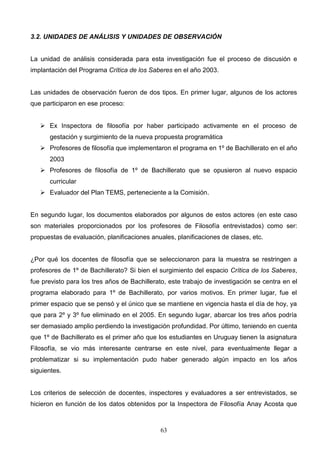 3.2. UNIDADES DE ANÁLISIS Y UNIDADES DE OBSERVACIÓN


La unidad de análisis considerada para esta investigación fue el proceso de discusión e
implantación del Programa Crítica de los Saberes en el año 2003.


Las unidades de observación fueron de dos tipos. En primer lugar, algunos de los actores
que participaron en ese proceso:


    Ex Inspectora de filosofía por haber participado activamente en el proceso de
      gestación y surgimiento de la nueva propuesta programática
    Profesores de filosofía que implementaron el programa en 1º de Bachillerato en el año
      2003
    Profesores de filosofía de 1º de Bachillerato que se opusieron al nuevo espacio
      curricular
    Evaluador del Plan TEMS, perteneciente a la Comisión.


En segundo lugar, los documentos elaborados por algunos de estos actores (en este caso
son materiales proporcionados por los profesores de Filosofía entrevistados) como ser:
propuestas de evaluación, planificaciones anuales, planificaciones de clases, etc.


¿Por qué los docentes de filosofía que se seleccionaron para la muestra se restringen a
profesores de 1º de Bachillerato? Si bien el surgimiento del espacio Crítica de los Saberes,
fue previsto para los tres años de Bachillerato, este trabajo de investigación se centra en el
programa elaborado para 1º de Bachillerato, por varios motivos. En primer lugar, fue el
primer espacio que se pensó y el único que se mantiene en vigencia hasta el día de hoy, ya
que para 2º y 3º fue eliminado en el 2005. En segundo lugar, abarcar los tres años podría
ser demasiado amplio perdiendo la investigación profundidad. Por último, teniendo en cuenta
que 1º de Bachillerato es el primer año que los estudiantes en Uruguay tienen la asignatura
Filosofía, se vio más interesante centrarse en este nivel, para eventualmente llegar a
problematizar si su implementación pudo haber generado algún impacto en los años
siguientes.


Los criterios de selección de docentes, inspectores y evaluadores a ser entrevistados, se
hicieron en función de los datos obtenidos por la Inspectora de Filosofía Anay Acosta que



                                             63
 