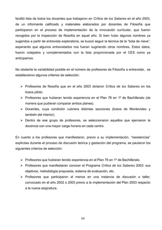 facilitó lista de todos los docentes que trabajaron en Crítica de los Saberes en el año 2003,
de un informante calificado y materiales elaborados por docentes de Filosofía que
participaron en el proceso de implementación de la innovación curricular, que fueron
recogidos por la Inspección de filosofía en aquel año. Si bien hubo algunos nombres ya
sugeridos a partir de entrevista exploratoria, se buscó seguir la técnica de la “bola de nieve”,
esperando que algunos entrevistados nos fueran sugiriendo otros nombres. Estos datos,
fueron cotejados y complementados con la lista proporcionada por el CES como ya
anticipamos.


No obstante la variabilidad posible en el número de profesores de Filosofía a entrevistar, se
establecieron algunos criterios de selección:


    Profesores de filosofía que en el año 2003 dictaron Crítica de los Saberes en los
       liceos piloto.
    Profesores que hubieran tenido experiencia en el Plan 76 en 1º de Bachillerato (de
       manera que pudieran comparar ambos planes).
    Docentes, cuya condición cubriera distintas secciones (liceos de Montevideo y
       también del interior).
    Dentro de ese grupo de profesores, se seleccionaron aquellos que ejercieron la
       docencia con una mayor carga horaria en cada centro.


En cuanto a los profesores que manifestaron, previo a su implementación, “resistencias”
explícitas durante el proceso de discusión teórica y gestación del programa, se pautaron los
siguientes criterios de selección:


    Profesores que hubieran tenido experiencia en el Plan 76 en 1º de Bachillerato.
    Profesores que manifestaran conocer el Programa Crítica de los Saberes 2003: sus
       objetivos, metodología propuesta, sistema de evaluación, etc.
    Profesores que participaron al menos en una instancia de discusión o taller,
       convocado en el año 2002 o 2003 previo a la implementación del Plan 2003 respecto
       a la nueva asignatura.




                                                64
 