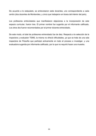 De acuerdo a lo estipulado, se entrevistaron siete docentes, uno correspondiente a cada
centro (dos docentes de Montevideo, y cinco que trabajaron en liceos del interior del país).


Los profesores entrevistados que manifestaron objeciones a la incorporación de este
espacio curricular, fueron tres. El primer nombre fue sugerido por el informante calificado.
Los otros dos fueron recomendados por el primer docente entrevistado.


De este modo, el total de profesores entrevistado fue de diez. Respecto a la selección de la
inspectora y evaluador TEMS, la misma no ofreció dificultades, ya que se trata de una sola
inspectora de Filosofía que participó activamente en todo el proceso a investigar, y una
evaluadora sugerida por informante calificado, por lo que no requirió hacer una muestra.




                                              66
 