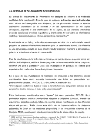 3.4. TÉCNICAS DE RELEVAMIENTO DE INFORMACIÓN

La técnica de relevamiento de información fue escogida de acuerdo a la modalidad
cualitativa de la investigación. En este caso, se realizaron entrevistas semi-estructuradas
como técnica de investigación más apropiada, ya que procuramos “analizar los aspectos
significativos   diferenciales   de    la   conducta     y   de   las   representaciones      de    los   sujetos
investigados…exigiendo la libre manifestación de los sujetos, de sus intereses, informativos
(recuerdo espontáneo), creencias (expectativas y orientaciones de valor sobre las informaciones
recibidas) y deseos (motivaciones internas, conscientes e inconscientes)”75


La entrevista es un diálogo entre dos personas que se inicia por el entrevistador con el
propósito de obtener informaciones relevantes para un determinado estudio. Se diferencia
de una conversación simple, en tanto el entrevistador organiza y mantiene la conversación,
guiando al entrevistado a hablar sin contradecirlo.


Para la planificación de la entrevista se tomaron en cuenta algunos aspectos como ser:
claridad en los objetivos, decidir el tipo de preguntas, hacer una secuenciación de preguntas,
construir una guía o protocolo76 (para esta investigación en particular se elaboró guía
especialmente), y determinar forma de registro de respuestas.


En el caso de esta investigación, la realización de entrevistas a los diferentes actores
mencionados, tiene como supuesto fundamental que todas las perspectivas son
potencialmente valiosas. TAYLOR, S.J. y BOGDAN, R. lo señalan así:
“El investigador cualitativo no busca la verdad o moralidad sino una comprensión detallada de las
perspectivas de otras personas. A todas se las ve como iguales”.77


Estos testimonios, considerados como “iguales” (tal como puntualiza TAYLOR, S.J.),
permitieron explorar distintas percepciones respecto al programa curricular, analizar los
argumentos, aspectos positivos, fallas, etc. que los actores manifestaron en las diferentes
etapas del proceso.          Poder cruzar esta visión de los implementadores del programa
(docentes), la visión de los creadores (inspección), y los evaluadores externos de la
Comisión TEMS, constituyeron miradas complementarios del mismo objeto de estudio.

75
   ORTI, A (1986) La apertura y el enfoque cualitativo o estructural En: GARCIA FERRANDO, M. El análisis de la
realidad social. Métodos y técnicas de investigación. Alianza. Madrid. Pág.177.
76
   Ver anexo I. Pauta de entrevista.
77
   TAYLOR, S.J., BOGDAN, R. (1987) Introducción a los métodos cualitativos de investigación. Paidós. Buenos Aires.
Pág. 21.


                                                       68
 
