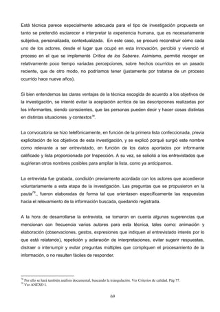 Está técnica parece especialmente adecuada para el tipo de investigación propuesta en
tanto se pretendió esclarecer e interpretar la experiencia humana, que es necesariamente
subjetiva, personalizada, contextualizada. En este caso, se procuró reconstruir cómo cada
uno de los actores, desde el lugar que ocupó en esta innovación, percibió y vivenció el
proceso en el que se implementó Crítica de los Saberes. Asimismo, permitió recoger en
relativamente poco tiempo variadas percepciones, sobre hechos ocurridos en un pasado
reciente, que de otro modo, no podríamos tener (justamente por tratarse de un proceso
ocurrido hace nueve años).


Si bien entendemos las claras ventajas de la técnica escogida de acuerdo a los objetivos de
la investigación, se intentó evitar la aceptación acrítica de las descripciones realizadas por
los informantes, siendo conscientes, que las personas pueden decir y hacer cosas distintas
en distintas situaciones y contextos78.


La convocatoria se hizo telefónicamente, en función de la primera lista confeccionada, previa
explicitación de los objetivos de esta investigación, y se explicó porqué surgió este nombre
como relevante a ser entrevistado, en función de los datos aportados por informante
calificado y lista proporcionada por Inspección. A su vez, se solicitó a los entrevistados que
sugirieran otros nombres posibles para ampliar la lista, como ya anticipamos.


La entrevista fue grabada, condición previamente acordada con los actores que accedieron
voluntariamente a esta etapa de la investigación. Las preguntas que se propusieron en la
pauta79., fueron elaboradas de forma tal que orientasen específicamente las respuestas
hacia el relevamiento de la información buscada, quedando registrada.


A la hora de desarrollarse la entrevista, se tomaron en cuenta algunas sugerencias que
mencionan con frecuencia varios autores para esta técnica, tales como: animación y
elaboración (observaciones, gestos, expresiones que indiquen al entrevistado interés por lo
que está relatando), repetición y aclaración de interpretaciones, evitar sugerir respuestas,
distraer o interrumpir y evitar preguntas múltiples que compliquen el procesamiento de la
información, o no resulten fáciles de responder.




78
     Por ello se hará también análisis documental, buscando la triangulación. Ver Criterios de calidad. Pág 77.
79
     Ver ANEXO I.


                                                               69
 
