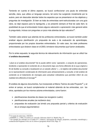 Teniendo en cuenta el último aspecto, se buscó confeccionar una pauta de entrevista
sencilla, clara, que utiliza un lenguaje cercano, tal como fue surgiendo inicialmente por la
autora, pero sin descuidar abordar todos los aspectos que se presentaron en los objetivos y
preguntas de investigación. Si bien se trata de entrevistas semi-estructuradas con una guía
clara, se dejó espacio para la repregunta, y se presentó siempre al final de cada ítem, la
posibilidad de que el entrevistado hiciera alguna valoración o apreciación más general sobre
lo preguntado, incluso con preguntas un poco más abiertas de tipo valorativo 80.


También cabe aclarar que además de los profesores entrevistados, se buscó también poder
analizar alguna planificación y/o propuesta de aula o de evaluación de aprendizajes,
proporcionada por los propios docentes entrevistados. En este caso, los siete profesores
entrevistados que dictaron clase en el 2003, brindaron documentos que fueron analizados.


Por lo antes expuesto, la segunda técnica de relevamiento de información que se utilizó fue
el análisis documental.


“¿Qué es el análisis documental? Se le puede definir como `operación, o conjunto de operaciones,
tendiente a representar el contenido de un documento bajo una forma diferente de la suya original a
fin de facilitar su consulta o localización en un estudio ulterior´ (…) el objetivo del análisis documental
es la representación condensada de información para almacenamiento y consulta; el del análisis de
contenido es el tratamiento de mensajes para actualizar indicadores que permitan inferir de una
realidad otra diferente al mensaje”81


El análisis de algunos documentos, fue incorporado al Marco Teórico de este Proyecto 82, y al
entrar al campo, se buscó complementar el material obtenido de las entrevistas, con los
otros, aportados por los mismos actores entrevistados, como fueron:


      planificaciones docentes de clases (se recogieron cuatro)
      planificaciones anuales (se recibieron dos)
      propuestas de evaluación (se brindó una propuesta parcial y criterios de evaluación
        de un ensayo argumentativo)



80
   Ver pauta de entrevistas. ANEXO I.
81
   BARDIN, L. ( 1986) El análisis de contenido. Ediciones Akal S.A. Madrid. Pág. 35.
82
   Por ejemplo fue utilizado en el Cuadro Nº 3. Síntesis y descripción de enfoque, propósitos, contenidos, metodología y
evaluación del Programa Crítica de los Saberes (programa oficial CES). Págs. 33.


                                                          70
 