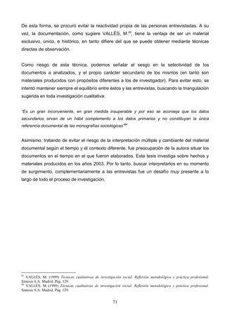 De esta forma, se procuró evitar la reactividad propia de las personas entrevistadas. A su
vez, la documentación, como sugiere VALLÉS, M.83, tiene la ventaja de ser un material
exclusivo, único, e histórico, en tanto difiere del que se puede obtener mediante técnicas
directas de observación.


Como riesgo de esta técnica, podemos señalar el sesgo en la selectividad de los
documentos a analizados, y el propio carácter secundario de los mismos (en tanto son
materiales producidos con propósitos diferentes a los de investigador). Para evitar esto, se
intentó mantener siempre el equilibrio entre éstos y las entrevistas, buscando la triangulación
sugerida en toda investigación cualitativa:


“Es un gran inconveniente, en gran medida insuperable y por eso se aconseja que los datos
secundarios sirvan de un hábil complemento a los datos primarios y no constituyan la única
referencia documental de las monografías sociológicas”84


Asimismo, tratando de evitar el riesgo de la interpretación múltiple y cambiante del material
documental según el tiempo y el contexto diferente, fue preocupación de la autora situar los
documentos en el tiempo en el que fueron elaborados. Esta tesis investiga sobre hechos y
materiales producidos en los años 2003. Por lo tanto, buscar interpretarlos en su momento
de surgimiento, complementariamente a las entrevistas fue un desafío muy presente a lo
largo de todo el proceso de investigación.




83
   VALLÉS, M. (1999) Técnicas cualitativas de investigación social. Reflexión metodológica y práctica profesional.
Síntesis S.A. Madrid. Pág. 129.
84
   VALLÉS, M (1999) Técnicas cualitativas de investigación social. Reflexión metodológica y práctica profesional.
Síntesis S.A. Madrid. Pág. 129.


                                                       71
 