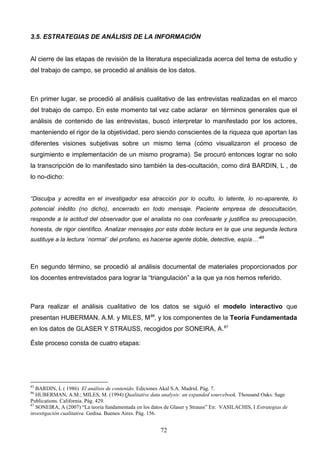 3.5. ESTRATEGIAS DE ANÁLISIS DE LA INFORMACIÓN


Al cierre de las etapas de revisión de la literatura especializada acerca del tema de estudio y
del trabajo de campo, se procedió al análisis de los datos.



En primer lugar, se procedió al análisis cualitativo de las entrevistas realizadas en el marco
del trabajo de campo. En este momento tal vez cabe aclarar en términos generales que el
análisis de contenido de las entrevistas, buscó interpretar lo manifestado por los actores,
manteniendo el rigor de la objetividad, pero siendo conscientes de la riqueza que aportan las
diferentes visiones subjetivas sobre un mismo tema (cómo visualizaron el proceso de
surgimiento e implementación de un mismo programa). Se procuró entonces lograr no solo
la transcripción de lo manifestado sino también la des-ocultación, como dirá BARDIN, L , de
lo no-dicho:


“Disculpa y acredita en el investigador esa atracción por lo oculto, lo latente, lo no-aparente, lo
potencial inédito (no dicho), encerrado en todo mensaje. Paciente empresa de desocultación,
responde a la actitud del observador que el analista no osa confesarle y justifica su preocupación,
honesta, de rigor científico. Analizar mensajes por esta doble lectura en la que una segunda lectura
sustituye a la lectura `normal´ del profano, es hacerse agente doble, detective, espía…”85



En segundo término, se procedió al análisis documental de materiales proporcionados por
los docentes entrevistados para lograr la “triangulación” a la que ya nos hemos referido.



Para realizar el análisis cualitativo de los datos se siguió el modelo interactivo que
presentan HUBERMAN, A.M. y MILES, M86, y los componentes de la Teoría Fundamentada
en los datos de GLASER Y STRAUSS, recogidos por SONEIRA, A.87

Éste proceso consta de cuatro etapas:




85
   BARDIN, L ( 1986) El análisis de contenido. Ediciones Akal S.A. Madrid. Pág. 7.
86
   HUBERMAN, A.M.; MILES, M. (1994) Qualitative data analysis: an expanded sourcebook. Thousand Oaks. Sage
Publications. California. Pág. 429.
87
   SONEIRA, A (2007) “La teoría fundamentada en los datos de Glaser y Strauss” En: VASILACHIS, I Estrategias de
investigación cualitativa. Gedisa. Buenos Aires. Pág. 156.


                                                        72
 