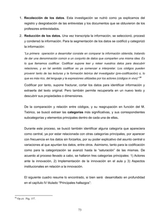 1. Recolección de los datos. Esta investigación se nutrió como ya explicamos del
           registro y desgrabación de las entrevistas y los documentos que se obtuvieron de los
           profesores entrevistados.

       2. Reducción de los datos. Una vez transcripta la información, se seleccionó, procesó
           y condensó la información. Para la segmentación de los datos se codificó y categorizó
           la información:

           “La primera operación a desarrollar consiste en comparar la información obtenida, tratando
           de dar una denominación común a un conjunto de datos que comparten una misma idea. Es
           lo que llamamos codificar. Codificar supone leer y releer nuestros datos para descubrir
           relaciones, y en tal sentido codificar es ya comenzar a interpretar. Los códigos pueden
           provenir tanto de las lecturas y la formación teórica del investigador (pre-codificación) o, lo
           que es más rico, del lenguaje y la expresiones utilizadas por los actores (códigos in vivo)” 88

           Codificar por tanto, supone fracturar, cortar los datos para identificar información y
           extraerla del texto original. Pero también permite recuperarla en un nuevo texto y
           descubrir sus propiedades o dimensiones.


           De la comparación y relación entre códigos, y su reagrupación en función del M.
           Teórico, se buscó extraer las categorías más significativas, y sus correspondientes
           subcategorías y elementos principales dentro de cada una de ellas.


           Durante este proceso, se buscó también identificar alguna categoría que apareciera
           como central, ya por estar relacionada con otras categorías principales, por aparecer
           con frecuencia en los datos sin forzarlos, por su poder explicativo del asunto central o
           variaciones al que apuntan los datos, entre otros. Asimismo, tanto para la codificación
           como para la categorización se avanzó hasta la “saturación” de las mismas. De
           acuerdo al proceso llevado a cabo, se hallaron tres categorías principales: 1) Actores
           ante la innovación, 2) Implementación de la innovación en el aula y 3) Aspectos
           institucionales en relación a la innovación.


           El siguiente cuadro resume lo encontrado, si bien será desarrollado en profundidad
           en el capítulo IV titulado “Principales hallazgos”:



88
     Op.cit. Pág. 157.



                                                      73
 