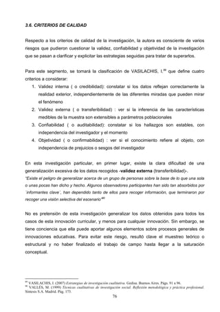 3.6. CRITERIOS DE CALIDAD


Respecto a los criterios de calidad de la investigación, la autora es consciente de varios
riesgos que pudieron cuestionar la validez, confiabilidad y objetividad de la investigación
que se pasan a clarificar y explicitar las estrategias seguidas para tratar de superarlos.


Para este segmento, se tomará la clasificación de VASILACHIS, I.89 que define cuatro
criterios a considerar:
     1. Validez interna ( o credibilidad): constatar si los datos reflejan correctamente la
        realidad exterior, independientemente de las diferentes miradas que pueden mirar
        el fenómeno
     2. Validez externa ( o transferibilidad) : ver si la inferencia de las características
        medibles de la muestra son extensibles a parámetros poblacionales
     3. Confiabilidad ( o auditabilidad): constatar si los hallazgos son estables, con
        independencia del investigador y el momento
     4. Objetividad ( o confirmabilidad) : ver si el conocimiento refiere al objeto, con
        independencia de prejuicios o sesgos del investigador


En esta investigación particular, en primer lugar, existe la clara dificultad de una
generalización excesiva de los datos recogidos -validez externa (transferibilidad)-.
“Existe el peligro de generalizar acerca de un grupo de personas sobre la base de lo que una sola
o unas pocas han dicho y hecho. Algunos observadores participantes han sido tan absorbidos por
`informantes clave´, han dependido tanto de ellos para recoger información, que terminaron por
recoger una visión selectiva del escenario”90


No es pretensión de esta investigación generalizar los datos obtenidos para todos los
casos de esta innovación curricular, y menos para cualquier innovación. Sin embargo, se
tiene conciencia que ella puede aportar algunos elementos sobre procesos generales de
innovaciones educativas. Para evitar este riesgo, resultó clave el muestreo teórico o
estructural y no haber finalizado el trabajo de campo hasta llegar a la saturación
conceptual.




89
  VASILACHIS, I. (2007) Estrategias de investigación cualitativa. Gedisa. Buenos Aires. Págs. 91 a 96.
90
  VALLÉS, M. (1999) Técnicas cualitativas de investigación social. Reflexión metodológica y práctica profesional.
Síntesis S.A. Madrid. Pág. 173.
                                                       76
 
