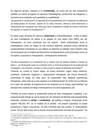 En segundo término, respecto a la confiabilidad, se buscó ser los más exhaustivos
posibles en cuanto al registro de opciones metodológicas, construcción de categorías, y
memorias de lo realizado, para posibilitar su auditabilidad.
“Se garantiza en consecuencia, la seguridad de los procedimientos por la utilización de estándares
de trabajo-pautas de escritura, registro de los datos textuales, diferencia entre testimonios e
interpretación del investigador-muy útiles para hacer comparable el trabajo de campo si interviene
por ejemplo, un equipo de investigadores”.91


En tercer lugar, tomando en cuenta la objetividad (o intersubjetividad), si bien el objeto
de esta investigación se refiere a un pasado no muy lejano (año 2003), por ser
retrospectiva, se toma conciencia que los actores                         (tanto entrevistados como la
investigadora) corren en riesgo de una memoria selectiva, pudiendo obviar elementos
sustancialmente importantes en sus relatos y/o deformar la realidad. Esta limitación trató
de minimizarse con el análisis de documentos complementarios a las entrevistas (como ya
se explicó), buscando la “triangulación”, contrapesando evidencias:


“Se llama triangulación a la combinación de un estudio único de distintos métodos o fuentes de
datos (…) la triangulación suele ser concebida como un modo de protegerse de las tendencias del
investigador y de confrontar y someter a control recíproco relatos de diferentes informantes”92
Teniendo en cuenta el mismo riesgo, se buscó asimismo, seguir casos extremos,
sorpresas, evidencias negativas o explicaciones divergentes del mismo fenómeno,
controlando el riesgo. En este caso, se presentarán más adelante experiencias
divergentes, sobre todo en lo que respecta a la implementación de Crítica de los Saberes
en el aula; por ejemplo: la experiencia de los docentes con el ensayo argumentativo, las
percepciones respecto al trabajo interdisciplinario con otras asignaturas, etc.


También se buscó reducir la subjetividad propia de toda investigación cualitativa, y en
especial de este trabajo en que la autora por ser profesora de filosofía está especialmente
implicada, controlar la validez y credibilidad del análisis a realizar, comprender como
sugiere VALLÉS, M.93 en la medida de lo posible                       los propios supuestos, la propia
perspectiva y lógica, procurando en todo momento que sea posible, la “autorreflexión
crítica”. Es por este motivo que la autora comenzó elaborando una lista de supuestos 94 de

91
   VASILACHIS, I. (2007) Estrategias de investigación cualitativa. Gedisa. Buenos Aires. Pág. 95.
92
   TAYLOR, S.J; BOGDAN, R. (1987) Introducción a los métodos cualitativos de investigación. Paidós. Buenos Aires.
Pág. 91.
93
   VALLÉS, M. (1999) Técnicas cualitativas de investigación social. Reflexión metodológica y práctica profesional.
Síntesis S.A. Madrid. Pág. 175.
94
   Ver Págs.13 y 14..
                                                       77
 
