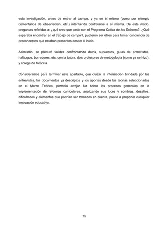 esta investigación, antes de entrar al campo, y ya en él mismo (como por ejemplo
comentarios de observación, etc.) intentando controlarse a sí misma. De este modo,
preguntas referidas a: ¿qué creo que pasó con el Programa Crítica de los Saberes?, ¿Qué
esperaba encontrar en el trabajo de campo?, pudieron ser útiles para tomar conciencia de
preconceptos que estaban presentes desde el inicio.


Asimismo, se procuró validez confrontando datos, supuestos, guías de entrevistas,
hallazgos, borradores, etc. con la tutora, dos profesores de metodología (como ya se hizo),
y colega de filosofía.


Consideramos para terminar este apartado, que cruzar la información brindada por las
entrevistas, los documentos ya descriptos y los aportes desde las teorías seleccionadas
en el Marco Teórico, permitió arrojar luz sobre los procesos generales en la
implementación de reformas curriculares, analizando sus luces y sombras, desafíos,
dificultades y elementos que podrían ser tomados en cuenta, previo a proponer cualquier
innovación educativa.




                                            78
 