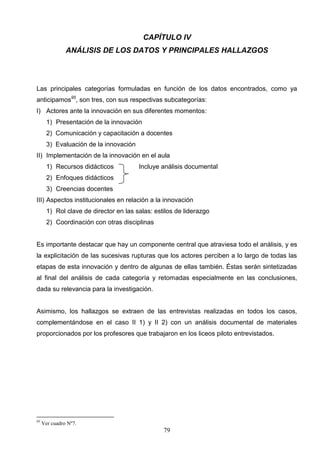 CAPÍTULO IV
               ANÁLISIS DE LOS DATOS Y PRINCIPALES HALLAZGOS




Las principales categorías formuladas en función de los datos encontrados, como ya
anticipamos95, son tres, con sus respectivas subcategorías:
I) Actores ante la innovación en sus diferentes momentos:
       1) Presentación de la innovación
       2) Comunicación y capacitación a docentes
       3) Evaluación de la innovación
II) Implementación de la innovación en el aula
       1) Recursos didácticos           Incluye análisis documental
       2) Enfoques didácticos
       3) Creencias docentes
III) Aspectos institucionales en relación a la innovación
       1) Rol clave de director en las salas: estilos de liderazgo
       2) Coordinación con otras disciplinas


Es importante destacar que hay un componente central que atraviesa todo el análisis, y es
la explicitación de las sucesivas rupturas que los actores perciben a lo largo de todas las
etapas de esta innovación y dentro de algunas de ellas también. Éstas serán sintetizadas
al final del análisis de cada categoría y retomadas especialmente en las conclusiones,
dada su relevancia para la investigación.


Asimismo, los hallazgos se extraen de las entrevistas realizadas en todos los casos,
complementándose en el caso II 1) y II 2) con un análisis documental de materiales
proporcionados por los profesores que trabajaron en los liceos piloto entrevistados.




95
     Ver cuadro Nº7.
                                                 79
 