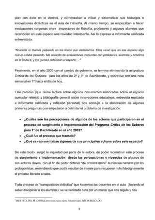 plan con éxito en lo centros, y comenzaban a volcar y sistematizar sus hallazgos e
innovaciones didácticas en el aula de Filosofía. Al mismo tiempo, se empezaban a hacer
evaluaciones conjuntas entre inspectores de filosofía, profesores y algunos alumnos que
reconocían en este espacio una novedad interesante. Así lo expresa la informante calificada
entrevistada:


“Nosotros lo íbamos palpando en los liceos que visitábamos. Ellos veían que en ese espacio algo
nuevo estaba pasando. Me acuerdo de evaluaciones conjuntas con profesores, alumnos y nosotros
en el Liceo X, y los gurises defendían el espacio. ..”2


Finalmente, en el año 2005 con el cambio de gobierno, se termina eliminando la asignatura
Crítica de los Saberes para los años de 2º y 3º de Bachillerato, y sobrevive con una hora
semanal en 1º hasta el día de hoy.


Este proceso (que reúne lectura sobre algunos documentos elaborados sobre el espacio
curricular referido y bibliografía general sobre innovaciones educativas, entrevista realizada
a informante calificada y reflexión personal) nos condujo a la elaboración de algunas
primeras preguntas que empezaron a delimitar el problema de investigación:


         ¿Cuáles son las percepciones de algunos de los actores que participaron en el
          proceso de surgimiento e implementación del Programa Crítica de los Saberes
          para 1° de Bachillerato en el año 2003?
         ¿Cuál fue el proceso que transitó?
         ¿Qué se representaban algunos de sus principales actores sobre este espacio?


De este modo, surgió la inquietud por parte de la autora, de poder reconstruir este proceso
de surgimiento e implementación desde las percepciones y vivencias de algunos de
sus actores claves, con el fin de poder obtener “de primera mano” la historia narrada por los
protagonistas, entendiendo que podía resultar de interés para recuperar más fidedignamente
el proceso llevado a cabo.


Todo proceso de “transposición didáctica” que hacemos los docentes en el aula (llevando el
saber disciplinar a los alumnos), se ve facilitado o no por un marco que nos regula y nos

2
    BERTTOLINI, M (2010) Entrevista transcripta. Montevideo. NO PUBLICADO.


                                                      8
 