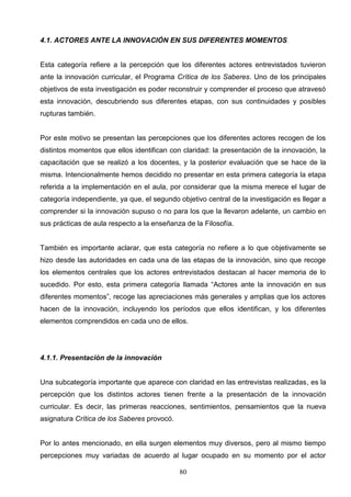 4.1. ACTORES ANTE LA INNOVACIÓN EN SUS DIFERENTES MOMENTOS


Esta categoría refiere a la percepción que los diferentes actores entrevistados tuvieron
ante la innovación curricular, el Programa Crítica de los Saberes. Uno de los principales
objetivos de esta investigación es poder reconstruir y comprender el proceso que atravesó
esta innovación, descubriendo sus diferentes etapas, con sus continuidades y posibles
rupturas también.


Por este motivo se presentan las percepciones que los diferentes actores recogen de los
distintos momentos que ellos identifican con claridad: la presentación de la innovación, la
capacitación que se realizó a los docentes, y la posterior evaluación que se hace de la
misma. Intencionalmente hemos decidido no presentar en esta primera categoría la etapa
referida a la implementación en el aula, por considerar que la misma merece el lugar de
categoría independiente, ya que, el segundo objetivo central de la investigación es llegar a
comprender si la innovación supuso o no para los que la llevaron adelante, un cambio en
sus prácticas de aula respecto a la enseñanza de la Filosofía.


También es importante aclarar, que esta categoría no refiere a lo que objetivamente se
hizo desde las autoridades en cada una de las etapas de la innovación, sino que recoge
los elementos centrales que los actores entrevistados destacan al hacer memoria de lo
sucedido. Por esto, esta primera categoría llamada “Actores ante la innovación en sus
diferentes momentos”, recoge las apreciaciones más generales y amplias que los actores
hacen de la innovación, incluyendo los períodos que ellos identifican, y los diferentes
elementos comprendidos en cada uno de ellos.




4.1.1. Presentación de la innovación


Una subcategoría importante que aparece con claridad en las entrevistas realizadas, es la
percepción que los distintos actores tienen frente a la presentación de la innovación
curricular. Es decir, las primeras reacciones, sentimientos, pensamientos que la nueva
asignatura Crítica de los Saberes provocó.


Por lo antes mencionado, en ella surgen elementos muy diversos, pero al mismo tiempo
percepciones muy variadas de acuerdo al lugar ocupado en su momento por el actor

                                             80
 