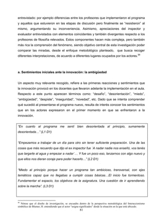 entrevistado: por ejemplo diferencias entre los profesores que implementaron el programa
y aquellos que estuvieron en las etapas de discusión pero finalmente se “resistieron” al
mismo, argumentando su inconveniencia. Asimismo, apreciaciones del inspector y
evaluador entrevistados con elementos coincidentes y también divergentes respecto a los
profesores de filosofía relevados. Estos componentes hacen más compleja, pero también
más rica la comprensión del fenómeno, siendo objetivo central de esta investigación poder
comparar las miradas, desde el enfoque metodológico planteado,                          que busca recoger
diferentes interpretaciones, de acuerdo a diferentes lugares ocupados por los actores. 96




a. Sentimientos iniciales ante la innovación: la ambigüedad


Un aspecto muy relevante recogido, refiere a las primeras reacciones y sentimientos que
la innovación provocó en los docentes que llevaron adelante la implementación en el aula.
Respecto a este punto aparecen términos como: “desafío”, “desorientación”, “miedo”,
“ambigüedad”, “despiste”, “inseguridad”, “novedad”, etc. Dado que se intenta comprender
qué sucedió al presentarse el programa nuevo, resulta de interés conocer los sentimientos
que en los actores expresaron en el primer momento en que se enfrentaron a la
innovación.


“En cuanto al programa me sentí bien desorientada al principio, sumamente
desorientada…” (L1 D1)


“Empezamos a trabajar de un día para otro sin tener suficiente preparación. Una de las
cosas que más recuerdo que dijo el ex inspector fue `A nadar nadie nos enseñó, vos tenés
que largarte al agua y empezar a nadar´… Y fue un poco eso, lanzarnos con algo nuevo y
que ellos nos dieran coraje para poder hacerlo…” (L2 D1)


“Miedo al principio porque hacer un programa tan ambicioso, transversal, con ejes
temáticos capaz que no llegabas a cumplir cosas básicas…El inicio fue tormentoso.
Fundamentar el espacio, los objetivos de la asignatura. Una cuestión de ir aprendiendo
sobre la marcha”. (L3 D1)




96
   Nótese que el diseño de investigación, se encuadra dentro de la perspectiva metodológica del Interaccionismo
simbólico de Blumer, H. entendiendo que el actor “asigna significados” desde la situación en la que está ubicado.
                                                       81
 