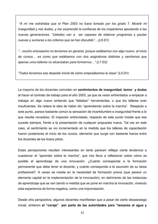 “A mí me extrañaba que el Plan 2003 no fuera tomado por los grado 7. Mostré mi
inseguridad y mis dudas, y me sorprendió la confianza de los inspectores apostando a las
nuevas generaciones. “Ustedes van a        ser capaces de elaborar programas y pautas
nuevas y sumarse a los criterios que se han discutido”. ..(L6 D1)


“…mucho entusiasmo no teníamos en general, porque estábamos con algo nuevo, al inicio
de cursos… es como que estábamos con dos asignaturas distintas y sentíamos que
apenas unos talleres no alcanzaban para formarnos…” (L7 D2)


“Todos teníamos ese despiste inicial de cómo empezábamos la clase” (L5 D1)




La mayoría de los docentes coinciden en sentimientos de inseguridad, temor y dudas
al hacer el contrato de trabajo para el año 2003, ya que se veían enfrentados a empezar a
trabajar en algo nuevo sintiendo que “faltaban” herramientas, o que los talleres eran
insuficientes. Se reitera la idea de haber ido “aprendiendo sobre la marcha”. Respecto a
este punto, parece bastante común la sensación de incertidumbre e inseguridad frente a lo
que resulta novedoso. El inspector entrevistado, respecto de este punto insiste que eso
sucede siempre, frente a la presentación de cualquier propuesta nueva. Tal vez en este
caso, el sentimiento se vio incrementado en la medida que los talleres de capacitación
fueron posteriores al inicio de los cursos, elemento que surge con bastante fuerza entre
los docentes de los liceos piloto.


Estas percepciones resultan interesantes en tanto parecen reflejar cierta tendencia a
cuestionar el “aprender sobre la marcha”, que nos lleva a reflexionar sobre cómo es
posible el aprendizaje de una innovación. ¿Cuánto corresponde a la formación
permanente que debe tener el docente, y cuánto corresponde a la asunción de su tarea
profesional?. A veces se insiste en la necesidad de formación previa (que parece un
elemento capital en la implementación de la innovación), en detrimento de las instancias
de aprendizaje que se van dando a medida que se pone en marcha la innovación, viviendo
esta experiencia de forma negativa, como una improvisación.


Desde otra perspectiva, algunos docentes manifiestan que a pesar de cierto desasosiego
inicial, sintieron el “coraje” por parte de las autoridades para “lanzarse al agua y

                                            82
 