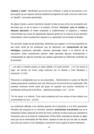 empezar a nadar”. Manifiestan que se les tuvo confianza, a pesar de ser jóvenes y con
poco grado, de ser capaces de llevar adelante el programa con éxito y eso fue vivido como
un “desafío”, una buena oportunidad.


De alguna manera, parece importante rescatar la idea de que prima una concepción aún
iluminista que va de la teoría a la práctica. Primero “formarse” para el cambio, y
después ejecutarlo. El haber empezado a implementarse el programa y haberse
instrumentado los cursos de capacitación después generó en la mayoría de los docentes
entrevistados, cierta incertidumbre respecto a su capacidad o no de sortear el desafío.


Por otro lado, surgen de las entrevistas, elementos que “jugaron” un rol muy importante en
ese sentir inicial de los profesores que se relacionan con componentes de tipo
ideológico (cuestiones gremiales, posturas personales frente a la reforma de la
educación). Estos componentes parecen haber generado algunas ambivalencias o
ambigüedades en algunos docentes que estaban agremiados en diferentes sindicatos de
la educación.


“…era todo un desafío porque yo estoy afiliada a la parte gremial… a mí me servía el
lugar, me servían las horas…elegir entonces fue un desafío a nivel ideológico y
emocional”. (L1 D1)


“Recuerdo la ambigüedad que se nos presentaba… Efectivamente el cuerpo de filosofía
estaba proponiendo cuestiones para una reforma que se hacía de forma cuestionable. Nos
quedaba incómodo formar parte del grupo de aquellos que querían transformar el
bachillerato continuando lo de Rama. ¿Debíamos participar o no?... (L4 D1


“Yo me opuse a la reforma. Tuve varios problemas por eso porque el liceo estaba muy
encamisetado con eso… (L5 D1)


Los profesores afiliados a los distintos gremios de la educación y a la AFU (Asociación
Filosófica del Uruguay) en su momento, plantean sentimientos encontrados que se le
presentaron antes y después de tomar las horas, sintiendo muchas veces que valoraban la
innovación, pero no el modo de “implementar” el Plan 2003, entendiendo también en algún
caso que era la continuidad del Plan Rama. Aparece la idea de que fue todo un desafío
que hubo que vencer a nivel “ideológico y emocional” como sugiere el primer testimonio.

                                            83
 