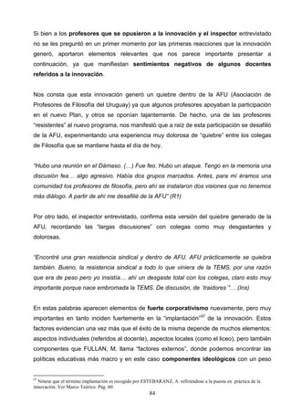 Si bien a los profesores que se opusieron a la innovación y el inspector entrevistado
no se les preguntó en un primer momento por las primeras reacciones que la innovación
generó, aportaron elementos relevantes que nos parece importante presentar a
continuación, ya que manifiestan sentimientos negativos de algunos docentes
referidos a la innovación.


Nos consta que esta innovación generó un quiebre dentro de la AFU (Asociación de
Profesores de Filosofía del Uruguay) ya que algunos profesores apoyaban la participación
en el nuevo Plan, y otros se oponían tajantemente. De hecho, una de las profesores
“resistentes” al nuevo programa, nos manifestó que a raíz de esta participación se desafilió
de la AFU, experimentando una experiencia muy dolorosa de “quiebre” entre los colegas
de Filosofía que se mantiene hasta el día de hoy.


“Hubo una reunión en el Dámaso. (…) Fue feo. Hubo un ataque. Tengo en la memoria una
discusión fea… algo agresivo. Había dos grupos marcados. Antes, para mí éramos una
comunidad los profesores de filosofía, pero ahí se instalaron dos visiones que no tenemos
más diálogo. A partir de ahí me desafilié de la AFU” (R1)


Por otro lado, el inspector entrevistado, confirma esta versión del quiebre generado de la
AFU, recordando las “largas discusiones” con colegas como muy desgastantes y
dolorosas.


“Encontré una gran resistencia sindical y dentro de AFU. AFU prácticamente se quiebra
también. Bueno, la resistencia sindical a todo lo que viniera de la TEMS, por una razón
que era de peso pero yo insistía… ahí un desgaste total con los colegas, claro esto muy
importante porque nace embromada la TEMS. De discusión, de `traidores´”… (Ins)


En estas palabras aparecen elementos de fuerte corporativismo nuevamente, pero muy
importantes en tanto inciden fuertemente en la “implantación”97 de la innovación. Estos
factores evidencian una vez más que el éxito de la misma depende de muchos elementos:
aspectos individuales (referidos al docente), aspectos locales (como el liceo), pero también
componentes que FULLAN, M. llama “factores externos”, donde podemos encontrar las
políticas educativas más macro y en este caso componentes ideológicos con un peso


97
  Nótese que el término implantación es recogido por ESTEBARANZ, A. refiriéndose a la puesta en práctica de la
innovación. Ver Marco Teórico. Pág. 60.
                                                        84
 