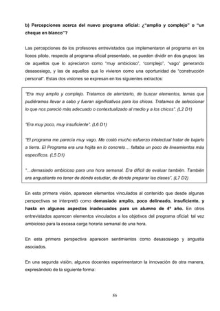 b) Percepciones acerca del nuevo programa oficial: ¿“amplio y complejo” o “un
cheque en blanco”?


Las percepciones de los profesores entrevistados que implementaron el programa en los
liceos piloto, respecto al programa oficial presentado, se pueden dividir en dos grupos: las
de aquellos que lo apreciaron como “muy ambicioso”, “complejo”, “vago” generando
desasosiego, y las de aquellos que lo vivieron como una oportunidad de “construcción
personal”. Estas dos visiones se expresan en los siguientes extractos:


“Era muy amplio y complejo. Tratamos de aterrizarlo, de buscar elementos, temas que
pudiéramos llevar a cabo y fueran significativos para los chicos. Tratamos de seleccionar
lo que nos pareció más adecuado o contextualizado al medio y a los chicos”. (L2 D1)


“Era muy poco, muy insuficiente”. (L6 D1)


“El programa me parecía muy vago. Me costó mucho esfuerzo intelectual tratar de bajarlo
a tierra. El Programa era una hojita en lo concreto… faltaba un poco de lineamientos más
específicos. (L5 D1)


“…demasiado ambicioso para una hora semanal. Era difícil de evaluar también. También
era angustiante no tener de dónde estudiar, de dónde preparar las clases”. (L7 D2)


En esta primera visión, aparecen elementos vinculados al contenido que desde algunas
perspectivas se interpretó como demasiado amplio, poco delineado, insuficiente, y
hasta en algunos aspectos inadecuados para un alumno de 4º año. En otros
entrevistados aparecen elementos vinculados a los objetivos del programa oficial: tal vez
ambicioso para la escasa carga horaria semanal de una hora.


En esta primera perspectiva aparecen sentimientos como desasosiego y angustia
asociados.


En una segunda visión, algunos docentes experimentaron la innovación de otra manera,
expresándolo de la siguiente forma:




                                            86
 