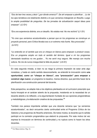 “Eso de leer tres veces y decir “¿por dónde arranco?”. De ahí empezar a planificar… Lo de
los ejes temáticos era totalmente distinto a lo que veníamos trabajando en filosofía. Luego
la amplia posibilidad de preguntas. De las jornadas de actualización saqué ideas para
empezar”. (L3 D1)


“Era una experiencia distinta, era un desafío. No estaba mal. No me rechinó” (L1 D1)


“Yo creo que veníamos acostumbrados a pensar que en los programas se construye un
proyecto personal, pero Crítica llevaba eso a un extremo más fuerte. Nos provocaba”.
 (L4 D1)


“Lo entendía en el sentido que era un cheque en blanco para empezar a producir cosas.
Era un programa amplio en todo el sentido del término. Igual a mí los programas
demasiado taxativos no me gustan… Yo me sentí muy seguro. Me manejo con mucha
soltura. No me da nunca inseguridad la falta de pautas”. (L6 D1)


En esta segunda mirada, si bien no se niega la primera impresión de estar ante algo
novedoso, y hasta en cierto sentido desconcertante, se entendió la innovación como una
oportunidad, como un “cheque en blanco”, una “provocación” para empezar a
construir algo nuevo; un programa no taxativo, menos directivo, que permitía hacer de la
planificación una construcción personal del docente.


Esta perspectiva, se adapta más a los objetivos planteados en el curriculum prescripto que
hacía hincapié en el carácter abierto de la propuesta, insistiendo en la necesidad de un
docente abierto a la reflexión, a la argumentación fundada de sus opciones programáticas
y metodológicas y la elaboración creativa de las propuestas.98


También nos parece importante señalar que una docente remarca que “ya veníamos
acostumbrados”, es decir encuentra cierta continuidad entre el Programa Crítica de los
Saberes y los programas de filosofía anteriores. De todos modos, la docente que lo señala
participó en la comisión programática que elaboró la propuesta. Por este motivo tal vez
expresa la innovación en términos de continuidad y no ruptura como lo hacen los otros
docentes.

98
     Ver Marco teórico. Pág. 22.
                                            87
 