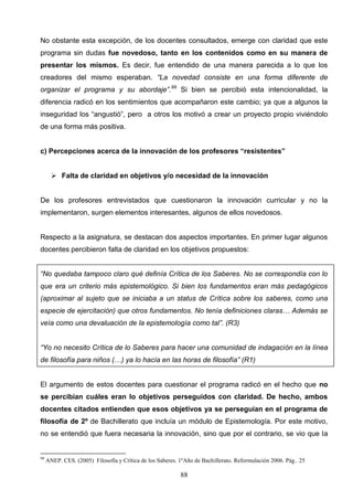 No obstante esta excepción, de los docentes consultados, emerge con claridad que este
programa sin dudas fue novedoso, tanto en los contenidos como en su manera de
presentar los mismos. Es decir, fue entendido de una manera parecida a lo que los
creadores del mismo esperaban. “La novedad consiste en una forma diferente de
organizar el programa y su abordaje”.99 Si bien se percibió esta intencionalidad, la
diferencia radicó en los sentimientos que acompañaron este cambio; ya que a algunos la
inseguridad los “angustió”, pero a otros los motivó a crear un proyecto propio viviéndolo
de una forma más positiva.


c) Percepciones acerca de la innovación de los profesores “resistentes”


        Falta de claridad en objetivos y/o necesidad de la innovación


De los profesores entrevistados que cuestionaron la innovación curricular y no la
implementaron, surgen elementos interesantes, algunos de ellos novedosos.


Respecto a la asignatura, se destacan dos aspectos importantes. En primer lugar algunos
docentes percibieron falta de claridad en los objetivos propuestos:


“No quedaba tampoco claro qué definía Crítica de los Saberes. No se correspondía con lo
que era un criterio más epistemológico. Si bien los fundamentos eran más pedagógicos
(aproximar al sujeto que se iniciaba a un status de Crítica sobre los saberes, como una
especie de ejercitación) que otros fundamentos. No tenía definiciones claras… Además se
veía como una devaluación de la epistemología como tal”. (R3)


“Yo no necesito Crítica de lo Saberes para hacer una comunidad de indagación en la línea
de filosofía para niños (…) ya lo hacía en las horas de filosofía” (R1)


El argumento de estos docentes para cuestionar el programa radicó en el hecho que no
se percibían cuáles eran lo objetivos perseguidos con claridad. De hecho, ambos
docentes citados entienden que esos objetivos ya se perseguían en el programa de
filosofía de 2º de Bachillerato que incluía un módulo de Epistemología. Por este motivo,
no se entendió que fuera necesaria la innovación, sino que por el contrario, se vio que la


99
     ANEP. CES. (2005) Filosofía y Crítica de los Saberes. 1ºAño de Bachillerato. Reformulación 2006. Pág.. 25

                                                           88
 