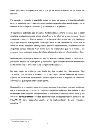 nueva propuesta se superponía con lo que ya se estaba haciendo en las clases de
filosofía.


Por su parte, el inspector entrevistado, insiste en varios tramos de la entrevista realizada,
en la pertinencia de esta nueva asignatura que intentaba paliar algunas dificultades que se
observaban en la asignatura filosofía (y en la enseñanza en general):


“Y además yo detectaba dos problemas fundamentales: primera cuestión, que el saber
circulaba unidireccionalmente, desde el profesor a los alumnos y que no había ningún
espacio de producción. Porque además no se formaba a los gurises para que produjeran
algún tipo de proto- investigación. El otro problema era la fragmentación, o sea que lo
curricular estaba concebido como parcelas estancas absolutamente, de manera que los
chiquilines, aunque hablaras de un mismo autor, no relacionaban que era lo mismo… era
necesario crear un espacio que pudiera hacer algún entramado entre las disciplinas” (Ins).


De estas palabras surge la necesidad de Crítica de los Saberes con esa doble finalidad:
generar un espacio de investigación y producción; y por otro lado relacionar saberes que
hasta el momento se entendían como compartimentos estancos.


De este modo, se evidencia que desde las dos miradas, hay divergencias. Esta
“necesidad” que visualiza el inspector, no la percibieron muchos docentes (de manera
explícita los resistentes entrevistados, pero no aportan datos al respecto los profesores
entrevistados que implementaron el programa).


De acuerdo a lo presentado hasta el momento, emergen dos rupturas centrales percibidas,
que a su vez están en consonancia con categorías del Marco Teórico. Por un lado, la falta
de claridad en los objetivos perseguidos con la innovación o en el documento oficial, y por
otro lado, no visualizar la necesidad de la innovación. Ambos factores son señalados por
FULLAN, M. como obstáculos usuales en la implementación de una innovación
educativa.100




100
      Ver Marco Teórico. Pág. 53.
                                             89
 