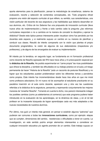 aporta elementos para la planificación, pensar la metodología de enseñanza, sistema de
evaluación, recorte y selección de contenidos conceptuales, etc. Todo programa oficial
propone una visión del espacio curricular al que refiere, su sentido, sus características, una
visión particular del docente de esa asignatura y las habilidades que debería desarrollar en
sus alumnos, etc. Crítica de los Saberes fue una propuesta de innovación curricular (lleva
nueve años de implementación) y frente a todo cambio cabe la pregunta ¿las reformas
curriculares responden o no a cambios en la manera de concebir la disciplina y ejercer la
didáctica? Desde esta óptica parece interesante poder visualizar cómo fue percibido por los
docentes este espacio, y si realmente supuso un cambio en su manera de planificar y
conducir sus clases. Resultó de interés compararlo con la visión que plantea el propio
documento programático, la visión de algunos de sus elaboradores (inspectores y/o
profesores), y de alguno de los encargados de evaluar su implementación.


Mi interés por la temática, en segundo lugar, se fundamenta en mi formación profesional
como docente de filosofía egresada del IPA hace trece años y mi preocupación especial por
la didáctica de la filosofía. He podido experimentar en “carne propia” las ricas posibilidades
que ofrece la disciplina, y también las dificultades en su trabajo práctico en el aula y el riesgo
permanente de hacer “Historia de la filosofía” (solo un racconto de posturas filosóficas) y no
lograr que los estudiantes puedan problematizar sobre los diferentes temas y percibirlos
como propios. Este interés fue incrementándose desde hace tres años en que me inicié
como profesora adscriptora. En mi nuevo rol de acompañar al estudiante practicante en su
paulatina inserción en el aula como docente, aparecen una y otra vez las cuestiones
referidas a la didáctica de la asignatura, pensando y repensando conjuntamente las mejores
maneras de “enseñar filosofía”. Tomando en cuenta lo dicho, nos pareció interesante indagar
los posibles cambios (como ya adelantamos al comienzo) que este programa pudiera haber
introducido en la evaluación de los aprendizajes, en la dinámica de clase, y en el rol del
profesor en la incesante búsqueda de lograr aprendizajes cada vez más adaptados a las
nuevas necesidades de nuestros alumnos.


Por último, nos guió un interés más general, en pensar si existirán algunos “patrones” que
pudieran ser comunes a todas las innovaciones curriculares, como por ejemplo: etapas
que se cumplen, dimensiones del cambio, resistencias o dificultades a tener en cuenta. La
investigación, en este sentido podría arrojar elementos interesantes a considerar en
cualquier innovación educativa y/o agente promotor de un cambio. Este trabajo supuso un



                                                9
 