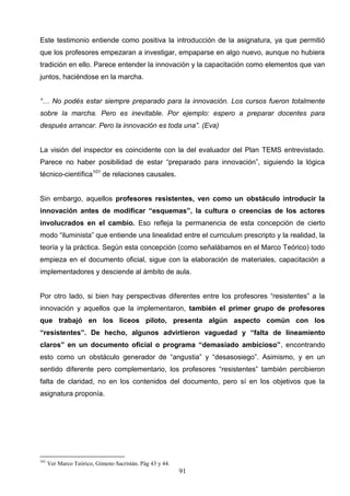 Este testimonio entiende como positiva la introducción de la asignatura, ya que permitió
que los profesores empezaran a investigar, empaparse en algo nuevo, aunque no hubiera
tradición en ello. Parece entender la innovación y la capacitación como elementos que van
juntos, haciéndose en la marcha.


“… No podés estar siempre preparado para la innovación. Los cursos fueron totalmente
sobre la marcha. Pero es inevitable. Por ejemplo: espero a preparar docentes para
después arrancar. Pero la innovación es toda una”. (Eva)


La visión del inspector es coincidente con la del evaluador del Plan TEMS entrevistado.
Parece no haber posibilidad de estar “preparado para innovación”, siguiendo la lógica
técnico-científica101 de relaciones causales.


Sin embargo, aquellos profesores resistentes, ven como un obstáculo introducir la
innovación antes de modificar “esquemas”, la cultura o creencias de los actores
involucrados en el cambio. Eso refleja la permanencia de esta concepción de cierto
modo “iluminista” que entiende una linealidad entre el curriculum prescripto y la realidad, la
teoría y la práctica. Según esta concepción (como señalábamos en el Marco Teórico) todo
empieza en el documento oficial, sigue con la elaboración de materiales, capacitación a
implementadores y desciende al ámbito de aula.


Por otro lado, si bien hay perspectivas diferentes entre los profesores “resistentes” a la
innovación y aquellos que la implementaron, también el primer grupo de profesores
que trabajó en los liceos piloto, presenta algún aspecto común con los
“resistentes”. De hecho, algunos advirtieron vaguedad y “falta de lineamiento
claros” en un documento oficial o programa “demasiado ambicioso”, encontrando
esto como un obstáculo generador de “angustia” y “desasosiego”. Asimismo, y en un
sentido diferente pero complementario, los profesores “resistentes” también percibieron
falta de claridad, no en los contenidos del documento, pero sí en los objetivos que la
asignatura proponía.




101
      Ver Marco Teórico, Gimeno Sacristán. Pág 43 y 44.
                                                          91
 
