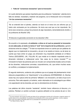  Falta de “consensos necesarios” para la innovación


Un cuarto elemento que parece importante para los profesores “resistentes”, además de la
falta de claridad, necesidad y tradición del programa, es la introducción de la innovación
“sin los consensos necesarios”.


“No se entendió bien el planteo, además se hacía en el marco de una reforma que ya
había sido rechazada por los profesores. No tenía ese aval que es tan importante. No
tenía esos consensos, porque fue producto de algo impostado y lamentablemente dividió a
los profesores de filosofía” (R2)


“El discurso no generaba convicción en los docentes”.(R3)


De acuerdo a lo expresado, el ambiente o clima en el cual se presentó la innovación
no era adecuado, en tanto no tenía el “aval” de la mayoría de los profesores y generó
divisiones entre los colegas.102 Si bien es importante tomar en cuenta que son palabras de
alguien que no implementó la innovación y de por sí se resistía al mismo, es de tener en
cuenta que hace entrar en juego una dimensión muy importante señalada en el Marco
Teórico (ESCUDERO, J.M., FULLAN, M.) que insiste en la relación importante entre la
dimensión individual e institucional como “dos caras de la misma moneda”. 103 La
innovación la hacen las personas pero se vinculan con componentes locales como el resto
de los docentes, instituciones concretas, corporativismos, etc. que entran muchas veces
en conflicto y complejizan la implementación.


El segundo testimonio, evidencia otro problema que es el pasaje del planteamiento inicial
(discurso programático) a la “diseminación” a los profesores (ESTEBARANZ, A). Muchas
veces hay una ruptura entre los primeros “afiliados” a la innovación y el resto al que se le
comunica. Pero este aspecto y el anterior, serán retomados en la subcategoría que refiere
a la capacitación de los docentes, por eso no ahondaremos en él ahora.


Las palabras del último docente “resistente”, también hacen referencia al discurso y la
práctica. Plantear un cambio curricular no genera adhesión en los actores de por sí. Uno


102
    En esto momento vale la pena recordar que dentro de los sentimientos iniciales de los docentes e inspector aparece el
quiebre dentro de la comunidad de los profesores de la filosofía (AFU) como un hito importante, vivido en algunos
casos como una ruptura insalvable dentro de la comunidad de los profesores de Filosofía.
103
    Ver MarcoTeórico. Pág. 50.
                                                           92
 