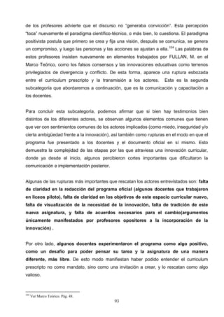 de los profesores advierte que el discurso no “generaba convicción”. Esta percepción
“toca” nuevamente el paradigma científico-técnico, o más bien, lo cuestiona. El paradigma
positivista postula que primero se crea y fija una visión, después se comunica, se genera
un compromiso, y luego las personas y las acciones se ajustan a ella.104 Las palabras de
estos profesores insisten nuevamente en elementos trabajados por FULLAN, M. en el
Marco Teórico, como los falsos consensos y las innovaciones educativas como terrenos
privilegiados de divergencia y conflicto. De esta forma, aparece una ruptura esbozada
entre el curriculum prescripto y la transmisión a los actores.     Esta es la segunda
subcategoría que abordaremos a continuación, que es la comunicación y capacitación a
los docentes.


Para concluir esta subcategoría, podemos afirmar que si bien hay testimonios bien
distintos de los diferentes actores, se observan algunos elementos comunes que tienen
que ver con sentimientos comunes de los actores implicados (como miedo, inseguridad y/o
cierta ambigüedad frente a la innovación), así también como rupturas en el modo en que el
programa fue presentado a los docentes y el documento oficial en sí mismo. Esto
demuestra la complejidad de las etapas por las que atraviesa una innovación curricular,
donde ya desde el inicio, algunos percibieron cortes importantes que dificultaron la
comunicación e implementación posterior.


Algunas de las rupturas más importantes que rescatan los actores entrevistados son: falta
de claridad en la redacción del programa oficial (algunos docentes que trabajaron
en liceos piloto), falta de claridad en los objetivos de este espacio curricular nuevo,
falta de visualización de la necesidad de la innovación, falta de tradición de este
nueva asignatura, y falta de acuerdos necesarios para el cambio(argumentos
únicamente manifestados por profesores opositores a la incorporación de la
innovación) .


Por otro lado, algunos docentes experimentaron el programa como algo positivo,
como un desafío para poder pensar su tarea y la asignatura de una manera
diferente, más libre. De esto modo manifiestan haber podido entender el curriculum
prescripto no como mandato, sino como una invitación a crear, y lo rescatan como algo
valioso.



104
      Ver Marco Teórico. Pág. 48.
                                           93
 
