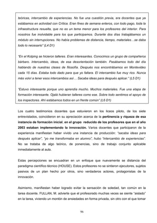 teóricas, intercambio de experiencias. No fue una cuestión previa, era docentes que ya
estábamos en actividad con Crítica. Eran fines de semana enteros, con todo pago, toda la
infraestructura resuelta, que no es un tema menor para los profesores del interior. Para
nosotros fue inolvidable para los que participamos. Durante dos días trabajábamos un
módulo sin interrupciones. No había problemas de distancia, tiempo, materiales…se daba
todo lo necesario” (L4 D1)


“En el Kolping se hicieron talleres. Eran interesantes. Conocimos un grupo de compañeros
bárbaro. Intercambio, ideas, de esa desorientación también. Pasábamos todo del día
hablando de nuestras clases de filosofía. Después nos encontrábamos en Montevideo
cada 15 días. Estaba todo dado para que yo faltara. El intercambio fue muy rico. Nunca
más volví a tener esos intercambios así… Sacaba ideas para después aplicar.” (L5 D1)


“Estuvo interesante porque uno aprendía mucho. Muchos materiales. Fue una etapa de
formación interesante. Ojalá hubieran talleres como ese. Sobre todo sentimos el apoyo de
los inspectores. Ahí estábamos todos en un frente común” (L6 D1)


Los cuatro testimonios docentes que estuvieron en los liceos piloto, de los siete
entrevistados, coincidieron en su apreciación acerca de la pertinencia y riqueza de esa
instancia de formación inicial, en el grupo reducido de los profesores que en el año
2003 estaban implementando la innovación. Varios docentes que participaron de la
experiencia manifiestan haber vivido una instancia de producción: “sacaba ideas para
después aplicar”, “yo me transformaba en alumno”, hubo “intercambio de experiencias”.
No se trataba de algo teórico, de ponencias, sino de trabajo conjunto aplicable
inmediatamente al aula.


Estas percepciones se encuadran en un enfoque que nuevamente se distancia del
paradigma científico técnico (HOUSE). Estos profesores no se sintieron ejecutores, sujetos
pasivos de un plan hecho por otros, sino verdaderos actores, protagonistas de la
innovación.


Asimismo, manifiestan haber logrado evitar la sensación de soledad, tan común en la
tarea docente. FULLAN, M. advierte que el profesorado muchas veces se siente “aislado”
en la tarea, viviendo un montón de ansiedades en forma privada, sin otro con el que tomar



                                           96
 
