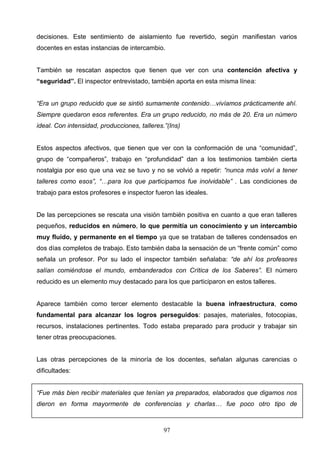 decisiones. Este sentimiento de aislamiento fue revertido, según manifiestan varios
docentes en estas instancias de intercambio.


También se rescatan aspectos que tienen que ver con una contención afectiva y
“seguridad”. El inspector entrevistado, también aporta en esta misma línea:


“Era un grupo reducido que se sintió sumamente contenido…vivíamos prácticamente ahí.
Siempre quedaron esos referentes. Era un grupo reducido, no más de 20. Era un número
ideal. Con intensidad, producciones, talleres.”(Ins)


Estos aspectos afectivos, que tienen que ver con la conformación de una “comunidad”,
grupo de “compañeros”, trabajo en “profundidad” dan a los testimonios también cierta
nostalgia por eso que una vez se tuvo y no se volvió a repetir: “nunca más volví a tener
talleres como esos”, “…para los que participamos fue inolvidable” . Las condiciones de
trabajo para estos profesores e inspector fueron las ideales.


De las percepciones se rescata una visión también positiva en cuanto a que eran talleres
pequeños, reducidos en número, lo que permitía un conocimiento y un intercambio
muy fluido, y permanente en el tiempo ya que se trataban de talleres condensados en
dos días completos de trabajo. Esto también daba la sensación de un “frente común” como
señala un profesor. Por su lado el inspector también señalaba: “de ahí los profesores
salían comiéndose el mundo, embanderados con Crítica de los Saberes”. El número
reducido es un elemento muy destacado para los que participaron en estos talleres.


Aparece también como tercer elemento destacable la buena infraestructura, como
fundamental para alcanzar los logros perseguidos: pasajes, materiales, fotocopias,
recursos, instalaciones pertinentes. Todo estaba preparado para producir y trabajar sin
tener otras preocupaciones.


Las otras percepciones de la minoría de los docentes, señalan algunas carencias o
dificultades:


“Fue más bien recibir materiales que tenían ya preparados, elaborados que digamos nos
dieron en forma mayormente de conferencias y charlas… fue poco otro tipo de



                                              97
 