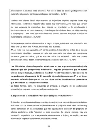 presentación o prácticas más creativas. Aún en el caso de clases participativas eran
materiales elaborados por los panelistas que participaban. (L2 D1)


“Además los talleres fueron muy diversos. La inspectora proponía algunas cosas muy
interesantes. También el inspector otras cosas muy interesantes, pero nada que ver con
las que proponía la inspectora. Los talleres se orientaban a la construcción y
deconstrucción de los conocimientos y cómo integrar las distintas áreas de conocimiento y
la complejidad… era como que cada taller era distinto del otro. Entonces lo difícil era
materializarlo en la clase…”(L7 D2)


“Mi experiencia con los talleres no fue la mejor, porque yo les veía una orientación más
hacia una CS de 5º año. A mí se presentaba esta dualidad.
Ah, sí yo lo veía más aplicable a 5º por la temática de los talleres: crítica de la ciencia,
conocimiento científico… pasaba por alto toda una parte que ahora veo sumamente
necesaria ¿qué es criticar, qué es eso de criticar los saberes?… toda esa primera
aproximación no nos daban herramientas para abordarlas con ellos…”(L1 D1)


Las dificultades planteadas pueden sintetizarse en tres argumentos centrales (cabe
destacar que son perspectivas minoritarias). Algunos percibieron que no fueron
talleres tan productivos, en tanto era más bien “recibir materiales”. Otro docente no
vio pertinencia al programa de 4º, sino más bien orientaciones para 5º, y un tercer
elemento señalado tiene que ver con una disparidad en los contenidos presentados
que dificultaban su aplicación en la clase.
De todas formas, como ya expusimos al principio, la mayoría de los participantes
entrevistados, rescatan como muy valiosa esa instancia.


b. Expansión de la innovación: “Fue claro solo para los fundadores”


Si bien hay acuerdos generales en cuanto a la pertinencia y valor de los primeros talleres
realizados con los profesores que implementaron en el programa en el 2003, también hay
ciertos consensos en las dificultades que trajo aparejada la extensión del programa en
talleres posteriores, más “abiertos” a otros docentes. De alguna manera, hay una
percepción mayoritaria que la experiencia posteriormente a Kolping se amplió, y en esa
masificación se perdió compromiso, motivación, interés.



                                            98
 
