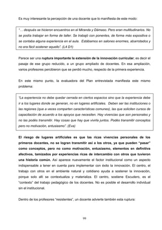 Es muy interesante la percepción de una docente que lo manifiesta de este modo:


“… después se hicieron encuentros en el Miranda y Dámaso. Pero eran multitudinarios. No
se podía trabajar en forma de taller. Se trabajó con ponentes, de forma más expositiva o
se contaba alguna experiencia en el aula. Estábamos en salones enormes, abarrotados y
no era fácil sostener aquello”. (L4 D1)


Parece ser una ruptura importante la extensión de la innovación curricular; es decir el
pasaje de ese grupo reducido, a un grupo ampliado de docentes. En esa ampliación,
varios profesores percibieron que se perdió mucho, respecto de la primera experiencia.


En este mismo punto, la evaluadora del Plan entrevistada manifiesta este mismo
problema:


“La experiencia no debe quedar cerrada en ciertos espacios sino que la experiencia debe
ir a los lugares donde se generan, no en lugares artificiales. Deben ser las instituciones o
las regiones (que a veces comparten características comunes), las que soliciten cursos de
capacitación de acuerdo a los apoyos que necesiten. Hay vivencias que son personales y
no las podés transmitir. Hay cosas que hay que vivirla juntos. Podés transmitir conceptos
pero no motivación, entusiasmo”. (Eva)


El riesgo de lugares artificiales es que las ricas vivencias personales de los
primeros docentes, no se logran transmitir así a los otros, ya que pueden “pasar”
como conceptos, pero no como motivación, entusiasmo, elementos en definitiva
afectivos, tamizados por experiencias ricas de intercambio con otros que tuvieron
una historia común. Así aparece nuevamente el factor institucional como un aspecto
indispensable a tener en cuenta para implementar con éxito la innovación. El centro, el
trabajo con otros en el ambiente natural y cotidiano ayuda a sostener la innovación,
porque solo allí se contextualiza y materializa. El centro, sostiene Escudero, es el
“contexto” del trabajo pedagógico de los docentes. No es posible el desarrollo individual
sin el institucional.


Dentro de los profesores “resistentes”, un docente advierte también esta ruptura:




                                            99
 