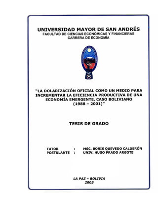 UNIVERSIDAD MAYOR DE SAN ANDRÉS
FACULTAD DE CIENCIAS ECONÓMICAS Y FINANCIERAS
CARRERA DE ECONOMÍA
"LA DOLARIZACIÓN OFICIAL COMO UN MEDIO PARA
INCREMENTAR LA EFICIENCIA PRODUCTIVA DE UNA
ECONOMÍA EMERGENTE, CASO BOLIVIANO
(1988 - 2001)"
TESIS DE GRADO
TUTOR MSC. BORIS QUEVEDO CALDERÓN
POSTULANTE : UNIV. HUGO PRADO ARGOTE
LA PAZ - BOLIVIA
2005
 