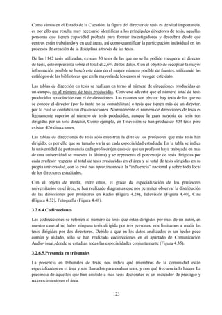 123
Como vimos en el Estado de la Cuestión, la figura del director de tesis es de vital importancia,
es por ello que resulta muy necesario identificar a los principales directores de tesis, aquellas
personas que tienen capacidad probada para formar investigadores y descubrir desde qué
centros están trabajando y en qué áreas, así como cuantificar la participación individual en los
procesos de creación de la disciplina a través de las tesis.
De las 1142 tesis utilizadas, existen 30 tesis de las que no se ha podido recuperar el director
de tesis, esto representa sobre el total el 2,6% de los datos. Con el objeto de recopilar la mayor
información posible se buscó este dato en el mayor número posible de fuentes, utilizando los
catálogos de las bibliotecas que en la mayoría de los casos sí recogen este dato.
Las tablas de dirección en tesis se realizan en torno al número de direcciones producidas en
un campo, no al número de tesis producidas. Conviene advertir que el número total de tesis
producidas no coincide con el de direcciones. Las razones son obvias: hay tesis de las que no
se conoce el director (por lo tanto no se contabilizan) o tesis que tienen más de un director,
por lo cual se contabilizan dos direcciones. Normalmente el número de direcciones de tesis es
ligeramente superior al número de tesis producidas, aunque la gran mayoría de tesis son
dirigidas por un solo director, Como ejemplo, en Televisión se han producido 404 tesis pero
existen 426 direcciones.
Las tablas de direcciones de tesis sólo muestran la élite de los profesores que más tesis han
dirigido, es por ello que su tamaño varía en cada especialidad estudiada. En la tabla se indica
la universidad de pertenencia cada profesor (en caso de que un profesor haya trabajado en más
de una universidad se muestra la última) y se representa el porcentaje de tesis dirigidas por
cada profesor respecto al total de tesis producidas en el área y al total de tesis dirigidas en su
propia universidad, con lo cual nos aproximamos a la “influencia” nacional y sobre todo local
de los directores estudiados.
Con el objeto de medir, entre otros, el grado de especialización de los profesores
universitarios en el área, se han realizado diagramas que nos permiten observar la distribución
de las direcciones por profesores en Radio (Figura 4.24), Televisión (Figura 4.40), Cine
(Figura 4.32), Fotografía (Figura 4.48).
3.2.6.4.Codirecciones
Las codirecciones se refieren al número de tesis que están dirigidas por más de un autor, en
nuestro caso al no haber ninguna tesis dirigida por tres personas, nos limitamos a medir las
tesis dirigidas por dos directores. Debido a que en los datos analizados es un hecho poco
común y aislado, sólo se han realizado codirecciones en el apartado de Comunicación
Audiovisual, donde se estudian todas las especialidades conjuntamente (Figura 4.35).
3.2.6.5.Presencia en tribunales
La presencia en tribunales de tesis, nos indica qué miembros de la comunidad están
especializados en el área y son llamados para evaluar tesis, y con qué frecuencia lo hacen. La
presencia de aquellos que han asistido a más tesis doctorales es un indicador de prestigio y
reconocimiento en el área.
 