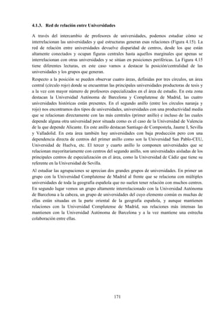 171
4.1.3. Red de relación entre Universidades
A través del intercambio de profesores de universidades, podemos estudiar cómo se
interrelacionan las universidades y qué estructuras generan esas relaciones (Figura 4.15). La
red de relación entre universidades devuelve disparidad de centros, desde los que están
altamente conectados y ocupan figuras centrales hasta aquellos marginales que apenas se
interrelacionan con otras universidades y se sitúan en posiciones periféricas. La Figura 4.15
tiene diferentes lecturas, en este caso vamos a destacar la posición/centralidad de las
universidades y los grupos que generan.
Respecto a la posición se pueden observar cuatro áreas, definidas por tres círculos, un área
central (círculo rojo) donde se encuentran las principales universidades productoras de tesis y
a la vez con mayor número de profesores especializados en el área de estudio. En esta zona
destacan la Universidad Autónoma de Barcelona y Complutense de Madrid, las cuatro
universidades históricas están presentes. En el segundo anillo (entre los círculos naranja y
rojo) nos encontramos dos tipos de universidades, universidades con una productividad media
que se relacionan directamente con las más centrales (primer anillo) e incluso de las cuales
depende alguna otra universidad peor situada como es el caso de la Universidad de Valencia
de la que depende Alicante. En este anillo destacan Santiago de Compostela, Jaume I, Sevilla
y Valladolid. En esta área también hay universidades con baja producción pero con una
dependencia directa de centros del primer anillo como son la Universidad San Pablo-CEU,
Universidad de Huelva, etc. El tercer y cuarto anillo lo componen universidades que se
relacionan mayoritariamente con centros del segundo anillo, son universidades aisladas de los
principales centros de especialización en el área, como la Universidad de Cádiz que tiene su
referente en la Universidad de Sevilla.
Al estudiar las agrupaciones se aprecian dos grandes grupos de universidades. En primer un
grupo con la Universidad Complutense de Madrid al frente que se relaciona con múltiples
universidades de toda la geografía española que no suelen tener relación con muchos centros.
En segundo lugar vemos un grupo altamente interrelacionado con la Universidad Autónoma
de Barcelona a la cabeza, un grupo de universidades del cuyo elemento común es muchas de
ellas están situadas en la parte oriental de la geografía española, y aunque mantienen
relaciones con la Universidad Complutense de Madrid, sus relaciones más intensas las
mantienen con la Universidad Autónoma de Barcelona y a la vez mantiene una estrecha
colaboración entre ellas.
 