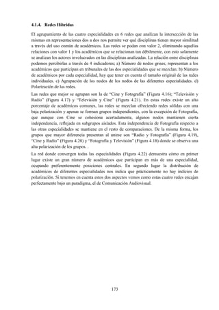 173
4.1.4. Redes Híbridas
El agrupamiento de las cuatro especialidades en 6 redes que analizan la intersección de las
mismas en representaciones dos a dos nos permite ver qué disciplinas tienen mayor similitud
a través del uso común de académicos. Las redes se podan con valor 2, eliminando aquellas
relaciones con valor 1 y los académicos que se relacionan tan débilmente, con esto solamente
se analizan los actores involucrados en las disciplinas analizadas. La relación entre disciplinas
podemos percibirlas a través de 4 indicadores; a) Número de nodos grises, representan a los
académicos que participan en tribunales de las dos especialidades que se mezclan. b) Número
de académicos por cada especialidad, hay que tener en cuenta el tamaño original de las redes
individuales. c) Agrupación de los nodos de los nodos de las diferentes especialidades. d)
Polarización de las redes.
Las redes que mejor se agrupan son la de “Cine y Fotografía” (Figura 4.16); “Televisión y
Radio” (Figura 4.17) y “Televisión y Cine” (Figura 4.21). En estas redes existe un alto
porcentaje de académicos comunes, las redes se mezclan ofreciendo redes sólidas con una
baja polarización y apenas se forman grupos independientes, con la excepción de Fotografía,
que aunque con Cine se cohesiona acertadamente, algunos nodos mantienen cierta
independencia, reflejada en subgrupos aislados. Esta independencia de Fotografía respecto a
las otras especialidades se mantiene en el resto de comparaciones. De la misma forma, los
grupos que mayor diferencia presentan al unirse son “Radio y Fotografía” (Figura 4.19),
“Cine y Radio” (Figura 4.20) y “Fotografía y Televisión” (Figura 4.18) donde se observa una
alta polarización de los grupos. .
La red donde convergen todas las especialidades (Figura 4.22) demuestra cómo en primer
lugar existe un gran número de académicos que participan en más de una especialidad,
ocupando preferentemente posiciones centrales. En segundo lugar la distribución de
académicos de diferentes especialidades nos indica que prácticamente no hay indicios de
polarización. Si tenemos en cuenta estos dos aspectos vemos como estas cuatro redes encajan
perfectamente bajo un paradigma, el de Comunicación Audiovisual.
 