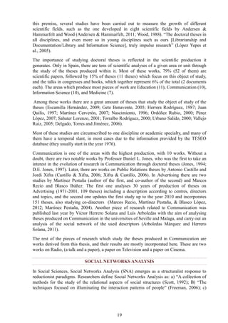 19
this premise, several studies have been carried out to measure the growth of different
scientific fields, such as the one developed in eight scientific fields by Andersen &
Hammarfelt and Wood (Andersen & Hammarfelt, 2011; Wood, 1988). “The doctoral theses in
all disciplines, and even more so in young disciplines such as ours [Librarianship and
Documentation/Library and Information Science], truly impulse research” (López Yepes et
al., 2005).
The importance of studying doctoral theses is reflected in the scientific production it
generates. Only in Spain, there are tens of scientific analyses of a given area or unit through
the study of the theses produced within it. Most of these works, 79% (52 of them) are
scientific papers, followed by 15% of theses (11 theses) which focus on this object of study,
and the talks in congresses and books, which together represent 6% of the total (2 documents
each). The areas which produce most pieces of work are Education (11), Communication (10),
Information Science (10), and Medicine (7).
Among these works there are a great amount of theses that study the object of study of the
theses (Escamilla Hernández, 2009; Gete Benavente, 2005; Herrera Rodríguez, 1987; Juan
Quilis, 1997; Martínez Cerverón, 2007; Nascimiento, 1996; Ordóñez Rubio, 2000; Pérez
López, 2007; Sabater Lorenzo, 2001; Torralbo Rodríguez, 2000; Urbano Salido, 2000; Vallejo
Ruiz, 2005; Delgado, Torres and Jiménez, 2006).
Most of these studies are circumscribed to one discipline or academic specialty, and many of
them have a temporal slant, in most cases due to the information provided by the TESEO
database (they usually start in the year 1976).
Communication is one of the areas with the highest production, with 10 works. Without a
doubt, there are two notable works by Professor Daniel L. Jones, who was the first to take an
interest in the evolution of research in Communication through doctoral theses (Jones, 1994;
D.E. Jones, 1997). Later, there are works on Public Relations theses by Antonio Castillo and
Jordi Xifra (Castillo & Xifra, 2006; Xifra & Castillo, 2006). In Advertising there are two
studies by Martínez Pestaña (author of the first, and co-author of the second) and Marcos
Recio and Blasco Ibáñez. The first one analyses 30 years of production of theses on
Advertising (1971-2001, 109 theses) including a description according to centres, directors
and topics, and the second one updates the first study up to the year 2010 and incorporates
151 theses, also studying co-directors (Marcos Recio, Martínez Pestaña, & Blasco López,
2012; Martínez Pestaña, 2004). Another piece of research related to Communication was
published last year by Víctor Herrero Solana and Luis Arboledas with the aim of analysing
theses produced on Communication in the universities of Seville and Malaga, and carry out an
analysis of the social network of the used descriptors (Arboledas Márquez and Herrero
Solana, 2011).
The rest of the pieces of research which study the theses produced in Communication are
works derived from this thesis, and their results are mostly incorporated here. These are two
works on Radio, (a talk and a paper), a paper on Television and a paper on Cinema.
SOCIAL NETWORKS ANALYSIS
In Social Sciences, Social Networks Analysis (SNA) emerges as a structuralist response to
reductionist paradigms. Researchers define Social Networks Analysis as: a) “A collection of
methods for the study of the relational aspects of social structures (Scott, 1992); B) “The
techniques focused on illuminating the interaction patterns of people” (Freeman, 2006); c)
 