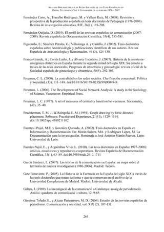 ANÁLISIS BIBLIOMÉTRICO Y DE REDES SOCIALES DE LAS TESIS ESPAÑOLAS EN
RADIO, TELEVISIÓN, CINE Y FOTOGRAFÍA EN EL PERIODO 1976 – 2007
261
Fernández Cano, A., Torralbo Rodríguez, M. y Vallejo Ruiz, M. (2008). Revisión y
prospectiva de la producción española en tesis doctorales de Pedagogía (1976-2006).
Revista de investigación educativa, RIE, 26(1), 191-208.
Fernández-Quijada, D. (2010). El perfil de las revistas españolas de comunicación (2007-
2008). Revista española de Documentación Científica, 33(4), 553-581.
Figueredo, E.; Sánchez Perales, G.; Villalonga A. y Castillo, J. (2002). Tesis doctorales
españolas sobre Anestesiología y publicaciones científicas de sus autores. Revista
Española de Anestesiología y Reanimación, 49 (3), 124-130.
Franco Grande, A.; Cortés Laiño, J. y Álvarez Escudero, J. (2007). Historia de la anestesia-
analgésica obstétrica en España durante la segunda mitad del siglo XIX: Su estudio a
través de las tesis doctorales. Progresos de obstetricia y ginecología: revista oficial de la
Sociedad española de ginecología y obstetricia, 50(5), 292-303.
Freeman, C. L. (2000). La centralidad en las redes sociales. Clarificación conceptual. Política
y Sociedad, (33), 131–148. doi:10.1016/S0169-023X(99)00049-X
Freeman, L. (2006). The Development of Social Network Analysis: A study in the Sociology
of Science. Vancouver: Empirical Press.
Freeman, L. C. (1977). A set of measures of centrality based on betweenness. Sociometry,
(40), 35–40.
Fruchterman, T. M. J., & Reingold, E. M. (1991). Graph drawing by force-directed
placement. Software: Practice and Experience, 21(11), 1129–1164.
doi:10.1002/spe.4380211102
Fuentes i Pujol, M.E. y González Quesada, A. (2002). Tesis doctorales en España en
Información y Documentación. En: Morán Suárez, MA. y Rodríguez López, M. La
Documentación para la investigación. Homenaje a José Antonio Martín Fuertes. León:
Universidad de León.
Fuentes Pujol, E., y Arguimbau Vivó, L. (2010). Las tesis doctorales en España (1997-2008):
análisis, estadísticas y repositorios cooperativos. Revista Española de Documentación
Científica, 33(1), 63–89. doi:10.3989/redc.2010.1711
García Jiménez, L. (2007). Las teorías de la comunicación en España: un mapa sobre el
territorio de nuestra investigación (1980-2006). Madrid: Tecnos.
Gete Benavente, P. (2005). La Historia de la Farmacia en la España del siglo XIX a través de
las tesis doctorales que tratan del tema y que se conservan en el archivo de la
Universidad Complutense de Madrid. Madrid: Universidad de Alcalá.
Gifreu, J. (1989). La investigació de la comunicació a Catalunya: assaig de periodització.
Anàlisi: quaderns de comunicació i cultura, 12, 9-65.
Giménez Toledo, E., y Alcain Partearroyo, M. D. (2006). Estudio de las revistas españolas de
periodismo. Comunicación y sociedad, vol. XIX (2), 107-131.
 