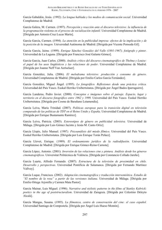 ANÁLISIS BIBLIOMÉTRICO Y DE REDES SOCIALES DE LAS TESIS ESPAÑOLAS EN
RADIO, TELEVISIÓN, CINE Y FOTOGRAFÍA EN EL PERIODO 1976 – 2007
297
García Gabaldón, Jesús. (1992). La lengua hablada y los medios de comunicación social. Universidad
Complutense de Madrid.
García Galera, M. Carmen. (1997). Percepción y reacción ante el discurso televisivo: la influencia de
la programación violenta en el proceso de socialización infantil. Universidad Complutense de Madrid.
[Dirigida por Antonio Cruz Lucas Marín].
García García, Carmen. (1994). La atención en la publicidad impresa: efectos de la implicación y de
la posición de la imagen. Universidad Autónoma de Madrid. [Dirigida por Vicente Ponsoda Gil].
García García, Jaime. (1999). Enrique Sánchez González del Valle (1881-1967), fotógrafo y pintor.
Universidad de La Laguna. [Dirigida por Francisco José Galante Gómez].
García García, Juan Carlos. (2000). Análisis crítico del discurso cinematográfico de Thelma y Louise:
el papel de los usos lingüísticos y las relaciones de poder. Universidad Complutense de Madrid.
[Dirigida por Joanne Neff Van Aertselaer].
García González, Julia. (2006). El melodrama televisivo: producción y consumo de género.
Universidad Complutense de Madrid. [Dirigida por Emilio Carlos García Fernández].
García González, Miguel Ángel. (1995). Lo fotográfico. Reflexiones desde una práctica crítica.
Universidad del País Vasco. Euskal Herriko Unibertsitatea. [Dirigida por Ángel Bados Iparraguirre].
García Landeras, Pedro Javier. (2000). Conceptos e imágenes sobre el paisaje. Espacio, lugar y
territorio en el discurso fotográfico entre 1962 y 1999. Universidad del País Vasco. Euskal Herriko
Unibertsitatea. [Dirigida por Cosme de Barañano Letamendia].
García Leiva, María Trinidad. (2007). Políticas europeas para la transición digital en televisión
comparado de las políticas de TDT en el Reino Unido y España. Universidad Complutense de Madrid.
[Dirigida por Enrique Bustamante Ramírez].
García Leiva, Patricia. (2003). Estereotipos de género en publicidad televisiva. Universidad de
Málaga. [Dirigida por Luis Gómez Jacinto y Jesús M. Canto Ortiz].
García Llopis, Julio Manuel. (1987). Psicoanálisis del miedo fílmico. Universidad del País Vasco.
Euskal Herriko Unibertsitatea. [Dirigida por Luis Enrique Torán Peláez].
García Llovet, Enrique. (1989). El ordenamiento jurídico de la radiodifusión. Universidad
Complutense de Madrid. [Dirigida por Enrique Gómez-Reino Carnota].
García López, Antonio. (2001). Inversión de las relaciones cine y pintura. Análisis desde los géneros
cinematográficos. Universitat Politécnica de València. [Dirigida por Constancio Collado Jareño].
García Luarte, Alfredo Fernando. (2007). Estructura de la televisión de proximidad en chile.
Desarrollo y perspectivas. Universidad Pontificia de Salamanca. [Dirigida por Fernando Martínez
Vallvey].
García Luque, Francisca. (2002). Adaptación cinematográfica y traducción intersemiótica. Estudio de
“El nombre de la rosa” a partir de las versiones italiana. Universidad de Málaga. [Dirigida por
Emilio Ortega Arjonilla y Carmen Mata Pastor].
García Mainar, Luis Miguel. (1996). Narrative and stylistic patterns in the films of Stanley Kubrick:
poetics in the age of poststructuralism. Universidad de Zaragoza. [Dirigida por Celestino Deleyto
Alcalá].
García Mangas, Susana. (1995). La filmoteca, centro de conservación del cine: el caso español.
Universidad Santiago de Compostela. [Dirigida por Ángel Luis Hueso Montón].
 