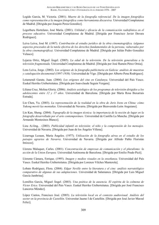 ANÁLISIS BIBLIOMÉTRICO Y DE REDES SOCIALES DE LAS TESIS ESPAÑOLAS EN
RADIO, TELEVISIÓN, CINE Y FOTOGRAFÍA EN EL PERIODO 1976 – 2007
309
Legido García, M. Victoria. (2001). Muerte de la fotografía referencial. De la imagen fotográfica
como representación a la imagen fotográfica como herramienta discursiva. Universidad Complutense
de Madrid. [Dirigida por Joaquín Perea González].
Legorburu Hortelano, José María. (2001). Utilidad y eficacia de la comunicación radiofónica en el
proceso educativo. Universidad Complutense de Madrid. [Dirigida por Francisco Javier Davara
Rodríguez].
Leiva Leiva, José M. (1987). Contribución al estudio jurídico de la obra cinematográfica. (algunos
aspectos procesales de la tutela efectiva de los derechos fundamentales de la persona, vulnerados por
la obra cinematográfica). Universidad Complutense de Madrid. [Dirigida por Julián Pedro González
Velasco].
Lejarza Ortiz, Miguel Ángel. (2005). La edad de la televisión. De la televisión generalista a la
televisión fragmentada. Universidad Complutense de Madrid. [Dirigida por José Ramón Pérez Ornia].
Lens Leiva, Jorge. (2002). Los orígenes de la fotografía publicitaria en Galicia: análisis de muestras
y catalogación documental (1897-1936). Universidad de Vigo. [Dirigida por Alberto Pena Rodríguez].
Letamendi Garate, Juan. (2004). Los orígenes del cine en Catalunya. Universidad del País Vasco.
Euskal Herriko Unibertsitatea. [Dirigida por Jean-claude Seguin Vergara].
Liliana Cruz, Molina Gloria. (2006). Análisis axiológico de los programas de televisión dirigidos a los
adolescentes entre 12 y 17 años. Universidad de Barcelona. [Dirigida por María Rosa Buxarrais
Estrada].
Lin Chen, Yu. (2003). La representación de la realidad en la obra de Joris Ivens en China: cómo
Yukong movió las montañas. Universidad de Navarra. [Dirigida por Bienvenido León Anguiano].
Lin Kan, Sheng. (2004). Topografía de la imagen técnica: la importancia de la noción de lugar en la
fotografía desarrollada por el arte contemporáneo. Universidad de Castilla La Mancha. [Dirigida por
Armando Montesinos Blanco].
Liou Ai-ling, . (2003). Publicidad infantil en televisión: el niño y la comprensión de los mensajes.
Universidad de Navarra. [Dirigida por Juan de los Ángeles Villena].
Lizarraga Lezaun, María Ángeles. (1977). Utilización de la fotografía aérea en el estudio de los
paisajes agrarios de Navarra. Universidad de Navarra. [Dirigida por Alfredo Pablo Floristán
Imízcoz].
Llorens Maluquer, Carles. (2001). Concentración de empresas de comunicación y el pluralismo: la
acción de la Union Europea. Universidad Autónoma de Barcelona. [Dirigida por Emilio Prado Picó].
Llorente Cámara, Enrique. (1995). Imagen y medios visuales en la enseñanza. Universidad del País
Vasco. Euskal Herriko Unibertsitatea. [Dirigida por Lorenzo Vílches Manterola].
Lobato Rodríguez, Flora. (2004). Edgar Neville entre la literatura y el cine: análisis narratológico
comparativo de algunas de sus adaptaciones. Universidad de Salamanca. [Dirigida por Luis Miguel
García Jambrina].
Lomillos García, Miguel Ángel. (2003). Una poética de la ausencia. El espíritu de la colmena de
Víctor Erice. Universidad del País Vasco. Euskal Herriko Unibertsitatea. [Dirigida por José Francisco
Lanceros Méndez].
López Cantos, Francisco José. (2003). La televisión local en el contexto audiovisual. Análisis del
sector en la provincia de Castellón. Universitat Jaume I de Castellón. [Dirigida por José Javier Marzal
Felici].
 