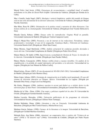ANÁLISIS BIBLIOMÉTRICO Y DE REDES SOCIALES DE LAS TESIS ESPAÑOLAS EN
RADIO, TELEVISIÓN, CINE Y FOTOGRAFÍA EN EL PERIODO 1976 – 2007
315
Marzal Felici, José Javier. (1994). Estructuras de reconocimiento y serialidad ritual: el modelo
melodrama en los films de David Wark Griffith. Universitat de València. [Dirigida por Román de la
Calle].
Mas i Castells, Josép Àngel. (2007). Ideologia i variació lingüística: anàlisi dels models de llengua
oral en una sèrie documental de la televisió valenciana. Universitat de València. [Dirigida por Miquel
Nicolás Amoróas].
Mas Ribes, Rosa M. (2001). Orientación en la poética visual y narrativa de Akira Kurosawa. Una
lectura estética de su cinematografía. Universitat de València. [Dirigida por José Vicente Delma de la
Hoz].
Maseda García, Rebeca. (2006). Ensayo sobre la contradicción: Virginia Woolf en pantalla.
Universidad Autónoma de Madrid. [Dirigida por Valeria Camporesi Lami].
Masip I, Masip Pere. (2005). Presencia y uso de internet en las redacciones. Periodistas, rutinas
profesionales y tecnología: el caso de la vanguardia, Catalunya Radio y Televisión de Catalunya.
Universitat Ramón Llull. [Dirigida por Albert Sáez Casas].
Matas Moreno, Ángel Bartolomé. (1996). Análisis estructural de conductas juveniles desviadas a
través del cine. Universidad Complutense de Madrid. [Dirigida por Pedro Orive Riva].
Mateos Marcos, M. Isabel. (1990). Supervivencia y actualidad de Chretien de Troyes: le chevalier de
la charrette. Universidad de Granada. [Dirigida por Juan Paredes Núñez].
Mateos Martin, Concepción. (2004). Relatos visibles frente a razones invisibles. Un análisis de la
simplificación y la pérdida de caudal informativo del periódico a la televisión. Universidad de La
Laguna. [Dirigida por José Manuel de Pablos Coello].
Matud Juristo, Álvaro. (2007). El cine documental de NO-DO (1943-1981). Universidad Complutense
de Madrid. [Dirigida por Julio Montero Díaz].
Matus López, Juliana. (2005). Estrategia de comunicación en el ámbito rural marginado. El caso del
sistema de televisión educativa en Chiapas, México. Universidad de La Laguna. [Dirigida por
Bernardo Díaz Nosty y Jorge Luis Cruz Burguete].
Mc Ginity, Margaret. (1996). Audience reaction to accent and dialect as a stylistic device in the
television plays of Alan Plater. Universidad de Extremadura. [Dirigida por Carmen Pérez Romero].
Medina de la Viña , Elena. (1996). Cine negro y policiaco español de los años 50. Universidad de
Oviedo. [Dirigida por Germán Ramallo Asensio].
Medina Laverón, Mercedes. (1996). Valoración publicitaria de los programas de televisión.
Universidad de Navarra. [Dirigida por Alfonso Nieto Tamargo].
Medina Meléndez, Diana. (2006). Literatura y cine en Venezuela. Universidad Autónoma de
Barcelona. [Dirigida por Meri Torrás Francés y Marina Rivas Luz].
Medrano García, Salome. (1990). Carmen: de la literatura a la imagen. Universidad de Barcelona.
[Dirigida por Caridad Martínez González].
Melendo Ruiz, Ana Maria. (2006). Antonioni: un compromiso ético y estético (de "Crónica de un
amor" (1950) a "El desierto rojo" (1964)). Universidad de Córdoba. [Dirigida por Pedro Poyato
Sánchez].
 
