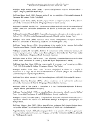 ANÁLISIS BIBLIOMÉTRICO Y DE REDES SOCIALES DE LAS TESIS ESPAÑOLAS EN
RADIO, TELEVISIÓN, CINE Y FOTOGRAFÍA EN EL PERIODO 1976 – 2007
329
Rodríguez Borjes Rodrigo, Fidel. (1998). La producción informativa en Radio. Universidad de La
Laguna. [Dirigida por Ricardo Acirón Royo].
Rodríguez Bravo, Ángel. (1990). La construcción de una voz radiofónica. Universidad Autónoma de
Barcelona. [Dirigida por Emilio Prado Picó].
Rodríguez Cidón, Tomas. (2003). Realidad, representación y metáfora en el cine de Eric Rohmer.
Universidad Complutense de Madrid. [Dirigida por Francisco García García].
Rodríguez Escanciano, Imelda. (2003). Estrategias de comunicación electoral en televisión durante el
periodo 1989-2000. Universidad Complutense de Madrid. [Dirigida por Juan Ignacio Hernáiz
Blázquez].
Rodríguez Fernández, Manuel. (2000). Os contidos dos espacios informativos de circuíto na radio en
Galicia(1996-1997). Universidad Santiago de Compostela. [Dirigida por José Soengas Pérez].
Rodríguez Fraile, Javier. (2001). Música de cine e historia contemporánea: el lenguaje de Ennio
Morricone. Universidad de Barcelona. [Dirigida por José María Caparrós Lera].
Rodríguez Fuentes, Carmen. (2001). Las actrices en el cine español de los cuarenta. Universidad
Complutense de Madrid. [Dirigida por Emilio Carlos García Fernández].
Rodríguez González, M. Mar. (2005). Políticas de comunicación de las instituciones públicas ante
proyectos que provocan un rechazo social. Caso Zabalgarbi. Universidad del País Vasco. Euskal
Herriko Unibertsitatea. [Dirigida por Josefa Bezunareta Valencia].
Rodríguez Martín, M. Elena. (2002). Novela y cine. Adaptación y comprensión narrativa de las obras
de Jane Austen. Universidad de Granada. [Dirigida por Miguel Ángel Martínez-Cabeza].
Rodríguez Mata, Sara Esther. (2006). La caracterización de personajes en el cine de horror clásico
(1930-1950). Universidad de Málaga. [Dirigida por Vicente Peña Timón].
Rodríguez Mattalia, María Lorena. (2006). Prácticas videográficas de análisis de la imagen en
movimiento en el campo del arte. Universitat Politécnica de València. [Dirigida por María Salomé
Cuesta VelarayJuan Miguel Company Ramón].
Rodríguez Meza, Víctor Marcelo. (1990). Fotografía y pintura, 1839-1939. Universidad de Navarra.
Rodríguez Pastoriza, Francisco. (1996). Últimas tendencias en la información audiovisual.
Universidad Complutense de Madrid. [Dirigida por Mariano Cebrián Herreros].
Rodríguez Rosell, M. Mar. (2001). El cristianismo en el cine. Universidad Complutense de Madrid.
[Dirigida por Juan Ignacio Hernáiz Blázquez].
Rodríguez Tranche, Rafael. (1995). La pantalla abierta: Aproximación a la obra de José Val del
Omar. Universidad Complutense de Madrid. [Dirigida por Antonio Lara García].
Rodríguez Vázquez, Ana Isabel. (2001). Os informatiavos diarios nas televisións localis de Galicia. A
inforamción televisiva no espacio local. Universidad Santiago de Compostela. [Dirigida por José
Soengas Pérez].
Rodríguez Vázquez, Sara. (2002). Vida y obra del pintor y cineasta José Antonio Sistiaga Mosso.
Universidad del País Vasco. Euskal Herriko Unibertsitatea. [Dirigida por Luis Badosa Conill].
Roglan Lombarte, Manuel. (1994). El mensaje periodístico en la televisión informativa: aportaciones
críticas para la configuración de un nuevo lenguaje. Universidad Complutense de Madrid. [Dirigida
por Pilar Esquiza Escudero].
 